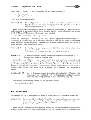 where either r ¼ 0 or deg r  deg g. Substituting this into (1) and solving for f,
f ¼ q1 þ
an
bm
tnm
 
g þ r
which is the desired representation.
THEOREM C.3: The ring K t
½  of polynomials over a ﬁeld K is a principal ideal ring. If I is an ideal in
K t
½ , then there exists a unique monic polynomial d that generates I, such that d
divides every polynomial f 2 I.
Proof. Let d be a polynomial of lowest degree in I. Because we can multiply d by a nonzero scalar and
still remain in I, we can assume without loss in generality that d is a monic polynomial. Now suppose
f 2 I. By Theorem C.2 there exist polynomials q and r such that
f ¼ qd þ r where either r ¼ 0 or deg r  deg d
Now f ; d 2 I implies qd 2 I; and hence, r ¼ f  qd 2 I. But d is a polynomial of lowest degree in I.
Accordingly, r ¼ 0 and f ¼ qd; that is, d divides f. It remains to show that d is unique. If d0
is another
monic polynomial that generates I, then d divides d0
and d0
divides d. This implies that d ¼ d0
, because d
and d0
are monic. Thus, the theorem is proved.
THEOREM C.4: Let f and g be nonzero polynomials in K t
½ . Then there exists a unique monic
polynomial d such that
(i) d divides f and g; and (ii) d0
divides f and g, then d0
divides d.
DEFINITION: The above polynomial d is called the greatest common divisor of f and g. If d ¼ 1,
then f and g are said to be relatively prime.
Proof of Theorem C.4. The set I ¼ mf þ ng j m; n 2 K t
½ 
f g is an ideal. Let d be the monic polynomial
that generates I. Note f ; g 2 I; hence, d divides f and g. Now suppose d0
divides f and g. Let J be the ideal
generated by d0
. Then f ; g 2 J, and hence, I  J. Accordingly, d 2 J and so d0
divides d as claimed. It
remains to show that d is unique. If d1 is another (monic) greatest common divisor of f and g, then d
divides d1 and d1 divides d. This implies that d ¼ d1 because d and d1 are monic. Thus, the theorem is
proved.
COROLLARY C.5: Let d be the greatest common divisor of the polynomials f and g. Then there exist
polynomials m and n such that d ¼ mf þ ng. In particular, if f and g are relatively
prime, then there exist polynomials m and n such that mf þ ng ¼ 1.
The corollary follows directly from the fact that d generates the ideal
I ¼ mf þ ng j m; n 2 K t
½ 
f g
C.4 Factorization
A polynomial p 2 K t
½  of positive degree is said to be irreducible if p ¼ fg implies f or g is a scalar.
LEMMA C.6: Suppose p 2 K t
½  is irreducible. If p divides the product fg of polynomials f ; g 2 K t
½ ,
then p divides f or p divides g. More generally, if p divides the product of n
polynomials f1 f2 . . . fn, then p divides one of them.
Proof. Suppose p divides fg but not f. Because p is irreducible, the polynomials f and p must then be
relatively prime. Thus, there exist polynomials m; n 2 K t
½  such that mf þ np ¼ 1. Multiplying this
Appendix C Polynomials over a Field 413
 