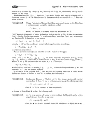 equation by g, we obtain mfg þ npg ¼ g. But p divides fg and so mfg, and p divides npg; hence, p divides
the sum g ¼ mfg þ npg.
Now suppose p divides f1 f2    fn: If p divides f1, then we are through. If not, then by the above result p
divides the product f2    fn: By induction on n, p divides one of the polynomials f2; . . . fn: Thus, the
lemma is proved.
THEOREM C.7: (Unique Factorization Theorem) Let f be a nonzero polynomial in K t
½ : Then f can
be written uniquely (except for order) as a product
f ¼ kp1p2    pn
where k 2 K and the pi are monic irreducible polynomials in K t
½ :
Proof: We prove the existence of such a product ﬁrst. If f is irreducible or if f 2 K, then such a product
clearly exists. On the other hand, suppose f ¼ gh where f and g are nonscalars. Then g and h have degrees
less than that of f. By induction, we can assume
g ¼ k1g1g2    gr and h ¼ k2h1h2    hs
where k1; k2 2 K and the gi and hj are monic irreducible polynomials. Accordingly,
f ¼ k1k2
ð Þg1g2    grk1h2    hs
is our desired representation.
We next prove uniqueness (except for order) of such a product for f. Suppose
f ¼ kp1p2    pn ¼ k0
q1q2    qm
where k; k0
2 K and the p1; . . . ; pn; q1; . . . ; qm are monic irreducible polynomials. Now p1 divides
k0
q1    qm: Because p1 is irreducible, it must divide one of the qi by the above lemma. Say p1 divides q1.
Because p1 and q1 are both irreducible and monic, p1 ¼ q1. Accordingly,
kp2    pn ¼ k0
q2    qm
By induction, we have that n ¼ m and p2 ¼ q2; . . . ; pn ¼ qm for some rearrangement of the qi. We also
have that k ¼ k0
. Thus, the theorem is proved.
If the ﬁeld K is the complex ﬁeld C, then we have the following result that is known as the
fundamental theorem of algebra; its proof lies beyond the scope of this text.
THEOREM C.8: (Fundamental Theorem of Algebra) Let f t
ð Þ be a nonzero polynomial over the
complex ﬁeld C. Then f t
ð Þ can be written uniquely (except for order) as a product
f t
ð Þ ¼ k t  r2
ð Þ t  r2
ð Þ    t  rn
ð Þ
where k; ri 2 C—as a product of linear polynomials.
In the case of the real ﬁeld R we have the following result.
THEOREM C.9: Let f t
ð Þ be a nonzero polynomial over the real ﬁeld R. Then f t
ð Þ can be written
uniquely (except for order) as a product
f t
ð Þ ¼ kp1 t
ð Þp2 t
ð Þ    pm t
ð Þ
where k 2 R and the pi t
ð Þ are monic irreducible polynomials of degree one or two.
414 Appendix C Polynomials over a Field
 