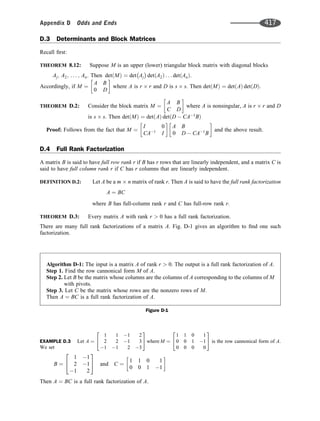 D.3 Determinants and Block Matrices
Recall ﬁrst:
THEOREM 8.12: Suppose M is an upper (lower) triangular block matrix with diagonal blocks
Aj; A2; . . . ; An: Then det M
ð Þ ¼ det Aj det A2
ð Þ . . . det An
ð Þ:
Accordingly, if M ¼
A B
0 D
 
where A is r r and D is s s. Then det M
ð Þ ¼ det A
ð Þ det D
ð Þ:
THEOREM D.2: Consider the block matrix M ¼
A B
C D
 
where A is nonsingular, A is r r and D
is s s: Then det M
ð Þ ¼ det A
ð Þ det D  CA1
B
ð Þ
Proof: Follows from the fact that M ¼
I 0
CA1
I
 
A B
0 D  CA1
B
 
and the above result.
D.4 Full Rank Factorization
A matrix B is said to have full row rank r if B has r rows that are linearly independent, and a matrix C is
said to have full column rank r if C has r columns that are linearly independent.
DEFINITION D.2: Let A be a m n matrix of rank r. Then A is said to have the full rank factorization
A ¼ BC
where B has full-column rank r and C has full-row rank r.
THEOREM D.3: Every matrix A with rank r  0 has a full rank factorization.
There are many full rank factorizations of a matrix A. Fig. D-1 gives an algorithm to ﬁnd one such
factorization.
EXAMPLE D.3 Let A ¼
1 1 1 2
2 2 1 3
1 1 2 3
2
4
3
5 where M ¼
1 1 0 1
0 0 1 1
0 0 0 0
2
4
3
5 is the row cannonical form of A.
We set
B ¼
1 1
2 1
1 2
2
4
3
5 and C ¼
1 1 0 1
0 0 1 1
 
Then A ¼ BC is a full rank factorization of A.
Algorithm D-1: The input is a matrix A of rank r  0. The output is a full rank factorization of A.
Step 1. Find the row cannonical form M of A.
Step 2. Let B be the matrix whose columns are the columns of A corresponding to the columns of M
with pivots.
Step 3. Let C be the matrix whose rows are the nonzero rows of M.
Then A ¼ BC is a full rank factorization of A.
Figure D-1
Appendix D Odds and Ends 417
 