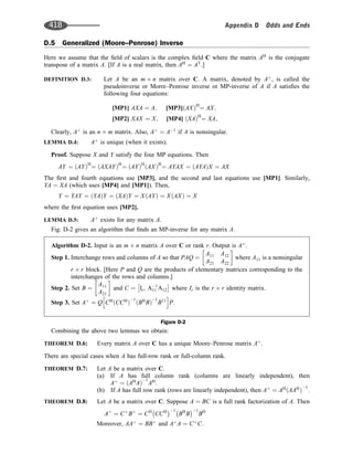 D.5 Generalized (Moore–Penrose) Inverse
Here we assume that the ﬁeld of scalars is the complex ﬁeld C where the matrix AH
is the conjugate
transpose of a matrix A. [If A is a real matrix, then AH
¼ AT
.]
DEFINITION D.3: Let A be an m n matrix over C. A matrix, denoted by Aþ
, is called the
pseudoinverse or Morre–Penrose inverse or MP-inverse of A if A satisﬁes the
following four equations:
[MP1] AXA ¼ A; [MP3] AX
ð ÞH
¼ AX;
[MP2] XAX ¼ X; [MP4] XA
ð ÞH
¼ XA;
Clearly, Aþ
is an n m matrix. Also, Aþ
¼ A1
if A is nonsingular.
LEMMA D.4: Aþ
is unique (when it exists).
Proof. Suppose X and Y satisfy the four MP equations. Then
AY ¼ AY
ð ÞH
¼ AXAY
ð ÞH
¼ AY
ð ÞH
AX
ð ÞH
¼ AYAX ¼ AYA
ð ÞX ¼ AX
The ﬁrst and fourth equations use [MP3], and the second and last equations use [MP1]. Similarly,
YA ¼ XA (which uses [MP4] and [MP1]). Then,
Y ¼ YAY ¼ YA
ð ÞY ¼ XA
ð ÞY ¼ X AY
ð Þ ¼ X AX
ð Þ ¼ X
where the ﬁrst equation uses [MP2].
LEMMA D.5: Aþ
exists for any matrix A.
Fig. D-2 gives an algorithm that ﬁnds an MP-inverse for any matrix A.
Combining the above two lemmas we obtain:
THEOREM D.6: Every matrix A over C has a unique Moore–Penrose matrix Aþ
.
There are special cases when A has full-row rank or full-column rank.
THEOREM D.7: Let A be a matrix over C.
(a) If A has full column rank (columns are linearly independent), then
Aþ
¼ AH
A
ð Þ
1
AH
:
(b) If A has full row rank (rows are linearly independent), then Aþ
¼ AH
AAH
ð Þ
1
:
THEOREM D.8: Let A be a matrix over C. Suppose A ¼ BC is a full rank factorization of A. Then
Aþ
¼ Cþ
Bþ
¼ CH
CCH 1
BH
B
1
BH
Moreover, AAþ
¼ BBþ
and Aþ
A ¼ Cþ
C:
Algorithm D-2. Input is an m n matrix A over C or rank r. Output is Aþ
.
Step 1. Interchange rows and columns of A so that PAQ ¼
A11 A12
A21 A22
 
where A11 is a nonsingular
r r block. [Here P and Q are the products of elementary matrices corresponding to the
interchanges of the rows and columns.]
Step 2. Set B ¼
A11
A21
 
and C ¼ Ir; A1
11 A12
 
where Ir is the r r identity matrix.
Step 3. Set Aþ
¼ Q CH
CCH
ð Þ
1
BH
B
ð Þ
1
B11
h i
P:
Figure D-2
418 Appendix D Odds and Ends
 