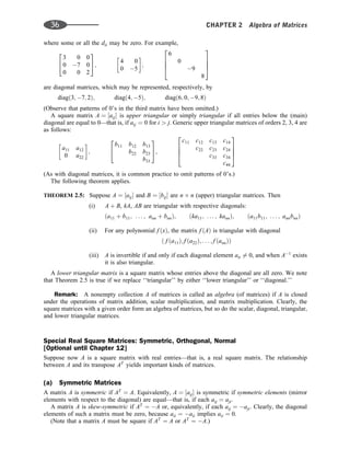 where some or all the dii may be zero. For example,
3 0 0
0 7 0
0 0 2
2
4
3
5;
4 0
0 5
 
;
6
0
9
8
2
6
6
4
3
7
7
5
are diagonal matrices, which may be represented, respectively, by
diagð3; 7; 2Þ; diagð4; 5Þ; diagð6; 0; 9; 8Þ
(Observe that patterns of 0’s in the third matrix have been omitted.)
A square matrix A ¼ ½aij is upper triangular or simply triangular if all entries below the (main)
diagonal are equal to 0—that is, if aij ¼ 0 for i  j. Generic upper triangular matrices of orders 2, 3, 4 are
as follows:
a11 a12
0 a22
 
;
b11 b12 b13
b22 b23
b33
2
4
3
5;
c11 c12 c13 c14
c22 c23 c24
c33 c34
c44
2
6
6
4
3
7
7
5
(As with diagonal matrices, it is common practice to omit patterns of 0’s.)
The following theorem applies.
THEOREM 2.5: Suppose A ¼ ½aij and B ¼ ½bij are n n (upper) triangular matrices. Then
(i) A þ B, kA, AB are triangular with respective diagonals:
ða11 þ b11; . . . ; ann þ bnnÞ; ðka11; . . . ; kannÞ; ða11b11; . . . ; annbnnÞ
(ii) For any polynomial f ðxÞ, the matrix f ðAÞ is triangular with diagonal
ð f ða11Þ; f ða22Þ; . . . ; f ðannÞÞ
(iii) A is invertible if and only if each diagonal element aii 6¼ 0, and when A1
exists
it is also triangular.
A lower triangular matrix is a square matrix whose entries above the diagonal are all zero. We note
that Theorem 2.5 is true if we replace ‘‘triangular’’ by either ‘‘lower triangular’’ or ‘‘diagonal.’’
Remark: A nonempty collection A of matrices is called an algebra (of matrices) if A is closed
under the operations of matrix addition, scalar multiplication, and matrix multiplication. Clearly, the
square matrices with a given order form an algebra of matrices, but so do the scalar, diagonal, triangular,
and lower triangular matrices.
Special Real Square Matrices: Symmetric, Orthogonal, Normal
[Optional until Chapter 12]
Suppose now A is a square matrix with real entries—that is, a real square matrix. The relationship
between A and its transpose AT
yields important kinds of matrices.
(a) Symmetric Matrices
A matrix A is symmetric if AT
¼ A. Equivalently, A ¼ ½aij is symmetric if symmetric elements (mirror
elements with respect to the diagonal) are equal—that is, if each aij ¼ aji.
A matrix A is skew-symmetric if AT
¼ A or, equivalently, if each aij ¼ aji. Clearly, the diagonal
elements of such a matrix must be zero, because aii ¼ aii implies aii ¼ 0.
(Note that a matrix A must be square if AT
¼ A or AT
¼ A.)
36 CHAPTER 2 Algebra of Matrices
 
