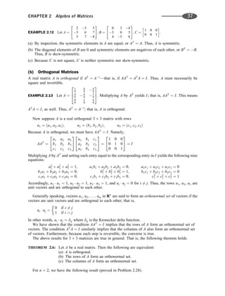 EXAMPLE 2.12 Let A ¼
2 3 5
3 6 7
5 7 8
2
4
3
5; B ¼
0 3 4
3 0 5
4 5 0
2
4
3
5; C ¼
1 0 0
0 0 1
 
:
(a) By inspection, the symmetric elements in A are equal, or AT
¼ A. Thus, A is symmetric.
(b) The diagonal elements of B are 0 and symmetric elements are negatives of each other, or BT
¼ B.
Thus, B is skew-symmetric.
(c) Because C is not square, C is neither symmetric nor skew-symmetric.
(b) Orthogonal Matrices
A real matrix A is orthogonal if AT
¼ A1
—that is, if AAT
¼ AT
A ¼ I. Thus, A must necessarily be
square and invertible.
EXAMPLE 2.13 Let A ¼
1
9
8
9  4
9
4
9  4
9  7
9
8
9
1
9
4
9
2
6
4
3
7
5. Multiplying A by AT
yields I; that is, AAT
¼ I. This means
AT
A ¼ I, as well. Thus, AT
¼ A1
; that is, A is orthogonal.
Now suppose A is a real orthogonal 3 3 matrix with rows
u1 ¼ ða1; a2; a3Þ; u2 ¼ ðb1; b2; b3Þ; u3 ¼ ðc1; c2; c3Þ
Because A is orthogonal, we must have AAT
¼ I. Namely,
AAT
¼
a1 a2 a3
b1 b2 b3
c1 c2 c3
2
4
3
5
a1 b1 c1
a2 b2 c2
a3 b3 c3
2
4
3
5 ¼
1 0 0
0 1 0
0 0 1
2
4
3
5 ¼ I
Multiplying A by AT
and setting each entry equal to the corresponding entry in I yields the following nine
equations:
a2
1 þ a2
2 þ a2
3 ¼ 1; a1b1 þ a2b2 þ a3b3 ¼ 0; a1c1 þ a2c2 þ a3c3 ¼ 0
b1a1 þ b2a2 þ b3a3 ¼ 0; b2
1 þ b2
2 þ b2
3 ¼ 1; b1c1 þ b2c2 þ b3c3 ¼ 0
c1a1 þ c2a2 þ c3a3 ¼ 0; c1b1 þ c2b2 þ c3b3 ¼ 0; c2
1 þ c2
2 þ c2
3 ¼ 1
Accordingly, u1  u1 ¼ 1, u2  u2 ¼ 1, u3  u3 ¼ 1, and ui  uj ¼ 0 for i 6¼ j. Thus, the rows u1, u2, u3 are
unit vectors and are orthogonal to each other.
Generally speaking, vectors u1, u2; . . . ; um in Rn
are said to form an orthonormal set of vectors if the
vectors are unit vectors and are orthogonal to each other; that is,
ui  uj ¼
0 if i 6¼ j
1 if i ¼ j
In other words, ui  uj ¼ dij where dij is the Kronecker delta function:
We have shown that the condition AAT
¼ I implies that the rows of A form an orthonormal set of
vectors. The condition AT
A ¼ I similarly implies that the columns of A also form an orthonormal set
of vectors. Furthermore, because each step is reversible, the converse is true.
The above results for 3 3 matrices are true in general. That is, the following theorem holds.
THEOREM 2.6: Let A be a real matrix. Then the following are equivalent:
(a) A is orthogonal.
(b) The rows of A form an orthonormal set.
(c) The columns of A form an orthonormal set.
For n ¼ 2, we have the following result (proved in Problem 2.28).
CHAPTER 2 Algebra of Matrices 37
 