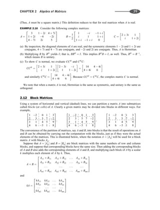 (Thus, A must be a square matrix.) This deﬁnition reduces to that for real matrices when A is real.
EXAMPLE 2.16 Consider the following complex matrices:
A ¼
3 1  2i 4 þ 7i
1 þ 2i 4 2i
4  7i 2i 5
2
4
3
5 B ¼
1
2
1 i 1 þ i
i 1 1 þ i
1 þ i 1 þ i 0
2
4
3
5 C ¼
2 þ 3i 1
i 1 þ 2i
 
(a) By inspection, the diagonal elements of A are real, and the symmetric elements 1  2i and 1 þ 2i are
conjugate, 4 þ 7i and 4  7i are conjugate, and 2i and 2i are conjugate. Thus, A is Hermitian.
(b) Multiplying B by BH
yields I; that is, BBH
¼ I. This implies BH
B ¼ I, as well. Thus, BH
¼ B1
,
which means B is unitary.
(c) To show C is normal, we evaluate CCH
and CH
C:
CCH
¼
2 þ 3i 1
i 1 þ 2i
 
2  3i i
1 1  2i
 
¼
14 4  4i
4 þ 4i 6
 
and similarly CH
C ¼
14 4  4i
4 þ 4i 6
 
. Because CCH
¼ CH
C, the complex matrix C is normal.
We note that when a matrix A is real, Hermitian is the same as symmetric, and unitary is the same as
orthogonal.
2.12 Block Matrices
Using a system of horizontal and vertical (dashed) lines, we can partition a matrix A into submatrices
called blocks (or cells) of A. Clearly a given matrix may be divided into blocks in different ways. For
example,
1 2 0 1 3
2 3 5 7 2
3 1 4 5 9
4 6 3 1 8
2
6
6
4
3
7
7
5;
1 2 0 1 3
2 3 5 7 2
3 1 4 5 9
4 6 3 1 8
2
6
6
4
3
7
7
5;
1 2 0 1 3
2 3 5 7 2
3 1 4 5 9
4 6 3 1 8
2
6
6
4
3
7
7
5
The convenience of the partition of matrices, say A and B, into blocks is that the result of operations on A
and B can be obtained by carrying out the computation with the blocks, just as if they were the actual
elements of the matrices. This is illustrated below, where the notation A ¼ ½Aij will be used for a block
matrix A with blocks Aij.
Suppose that A ¼ ½Aij and B ¼ ½Bij are block matrices with the same numbers of row and column
blocks, and suppose that corresponding blocks have the same size. Then adding the corresponding blocks
of A and B also adds the corresponding elements of A and B, and multiplying each block of A by a scalar
k multiplies each element of A by k. Thus,
A þ B ¼
A11 þ B11 A12 þ B12 . . . A1n þ B1n
A21 þ B21 A22 þ B22 . . . A2n þ B2n
. . . . . . . . . . . .
Am1 þ Bm1 Am2 þ Bm2 . . . Amn þ Bmn
2
6
6
6
4
3
7
7
7
5
and
kA ¼
kA11 kA12 . . . kA1n
kA21 kA22 . . . kA2n
. . . . . . . . . . . .
kAm1 kAm2 . . . kAmn
2
6
6
4
3
7
7
5
CHAPTER 2 Algebra of Matrices 39
 