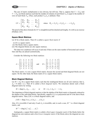 The case of matrix multiplication is less obvious, but still true. That is, suppose that U ¼ ½Uik and
V ¼ ½Vkj are block matrices such that the number of columns of each block Uik is equal to the number of
rows of each block Vkj. (Thus, each product UikVkj is deﬁned.) Then
UV ¼
W11 W12 . . . W1n
W21 W22 . . . W2n
. . . . . . . . . . . .
Wm1 Wm2 . . . Wmn
2
6
6
4
3
7
7
5; where Wij ¼ Ui1V1j þ Ui2V2j þ    þ UipVpj
The proof of the above formula for UV is straightforward but detailed and lengthy. It is left as an exercise
(Problem 2.85).
Square Block Matrices
Let M be a block matrix. Then M is called a square block matrix if
(i) M is a square matrix.
(ii) The blocks form a square matrix.
(iii) The diagonal blocks are also square matrices.
The latter two conditions will occur if and only if there are the same number of horizontal and vertical
lines and they are placed symmetrically.
Consider the following two block matrices:
A ¼
1 2 3 4 5
1 1 1 1 1
9 8 7 6 5
4 4 4 4 4
3 5 3 5 3
2
6
6
6
6
4
3
7
7
7
7
5
and B ¼
1 2 3 4 5
1 1 1 1 1
9 8 7 6 5
4 4 4 4 4
3 5 3 5 3
2
6
6
6
6
4
3
7
7
7
7
5
The block matrix A is not a square block matrix, because the second and third diagonal blocks are not
square. On the other hand, the block matrix B is a square block matrix.
Block Diagonal Matrices
Let M ¼ ½Aij be a square block matrix such that the nondiagonal blocks are all zero matrices; that is,
Aij ¼ 0 when i 6¼ j. Then M is called a block diagonal matrix. We sometimes denote such a block
diagonal matrix by writing
M ¼ diagðA11; A22; . . . ; ArrÞ or M ¼ A11 A22    Arr
The importance of block diagonal matrices is that the algebra of the block matrix is frequently reduced to
the algebra of the individual blocks. Speciﬁcally, suppose f ðxÞ is a polynomial and M is the above block
diagonal matrix. Then f ðMÞ is a block diagonal matrix, and
f ðMÞ ¼ diagð f ðA11Þ; f ðA22Þ; . . . ; f ðArrÞÞ
Also, M is invertible if and only if each Aii is invertible, and, in such a case, M1
is a block diagonal
matrix, and
M1
¼ diagðA1
11 ; A1
22 ; . . . ; A1
rr Þ
Analogously, a square block matrix is called a block upper triangular matrix if the blocks below the
diagonal are zero matrices and a block lower triangular matrix if the blocks above the diagonal are zero
matrices.
40 CHAPTER 2 Algebra of Matrices
 