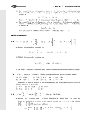 (i) The ij-entry of A þ B is aij þ bij; hence, the ij-entry of ðA þ BÞ þ C is ðaij þ bijÞ þ cij. On the other hand,
the ij-entry of B þ C is bij þ cij; hence, the ij-entry of A þ ðB þ CÞ is aij þ ðbij þ cijÞ. However, for
scalars in K,
ðaij þ bijÞ þ cij ¼ aij þ ðbij þ cijÞ
Thus, ðA þ BÞ þ C and A þ ðB þ CÞ have identical ij-entries. Therefore, ðA þ BÞ þ C ¼ A þ ðB þ CÞ.
(v) The ij-entry of A þ B is aij þ bij; hence, kðaij þ bijÞ is the ij-entry of kðA þ BÞ. On the other hand, the ij-
entries of kA and kB are kaij and kbij, respectively. Thus, kaij þ kbij is the ij-entry of kA þ kB. However,
for scalars in K,
kðaij þ bijÞ ¼ kaij þ kbij
Thus, kðA þ BÞ and kA þ kB have identical ij-entries. Therefore, kðA þ BÞ ¼ kA þ kB.
Matrix Multiplication
2.4. Calculate: (a) ½8; 4; 5
3
2
1
2
4
3
5, (b) ½6; 1; 7; 5
4
9
3
2
2
6
6
4
3
7
7
5, (c) ½3; 8; 2; 4
5
1
6
2
4
3
5
(a) Multiply the corresponding entries and add:
½8; 4; 5
3
2
1
2
4
3
5 ¼ 8ð3Þ þ ð4Þð2Þ þ 5ð1Þ ¼ 24  8  5 ¼ 11
(b) Multiply the corresponding entries and add:
½6; 1; 7; 5
4
9
3
2
2
6
6
6
4
3
7
7
7
5
¼ 24 þ 9  21 þ 10 ¼ 22
(c) The product is not deﬁned when the row matrix and the column matrix have different numbers of elements.
2.5. Let ðr sÞ denote an r s matrix. Find the sizes of those matrix products that are deﬁned:
(a) ð2 3Þð3 4Þ; (c) ð1 2Þð3 1Þ; (e) ð4 4Þð3 3Þ
(b) ð4 1Þð1 2Þ, (d) ð5 2Þð2 3Þ, (f) ð2 2Þð2 4Þ
In each case, the product is deﬁned if the inner numbers are equal, and then the product will have the size of
the outer numbers in the given order.
(a) 2 4, (c) not deﬁned, (e) not deﬁned
(b) 4 2, (d) 5 3, (f) 2 4
2.6. Let A ¼
1 3
2 1
 
and B ¼
2 0 4
3 2 6
 
. Find: (a) AB, (b) BA.
(a) Because A is a 2 2 matrix and B a 2 3 matrix, the product AB is deﬁned and is a 2 3 matrix. To
obtain the entries in the ﬁrst row of AB, multiply the ﬁrst row ½1; 3 of A by the columns
2
3
 
;
0
2
 
;
4
6
 
of B, respectively, as follows:
AB ¼
1 3
2 1
 
2 0 4
3 2 6
 
¼
2 þ 9 0  6 4 þ 18
 
¼
11 6 14
 
42 CHAPTER 2 Algebra of Matrices
 