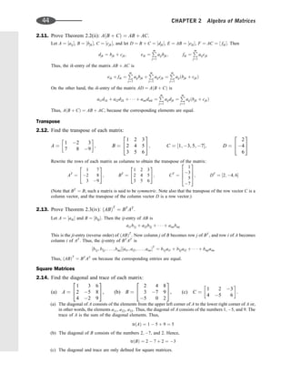 2.11. Prove Theorem 2.2(ii): AðB þ CÞ ¼ AB þ AC.
Let A ¼ ½aij, B ¼ ½bjk, C ¼ ½cjk, and let D ¼ B þ C ¼ ½djk, E ¼ AB ¼ ½eik, F ¼ AC ¼ ½ fik. Then
djk ¼ bjk þ cjk; eik ¼
P
m
j¼1
aijbjk; fik ¼
P
m
j¼1
aijcjk
Thus, the ik-entry of the matrix AB þ AC is
eik þ fik ¼
P
m
j¼1
aijbjk þ
P
m
j¼1
aijcjk ¼
P
m
j¼1
aijðbjk þ cjkÞ
On the other hand, the ik-entry of the matrix AD ¼ AðB þ CÞ is
ai1d1k þ ai2d2k þ    þ aimdmk ¼
P
m
j¼1
aijdjk ¼
P
m
j¼1
aijðbjk þ cjkÞ
Thus, AðB þ CÞ ¼ AB þ AC, because the corresponding elements are equal.
Transpose
2.12. Find the transpose of each matrix:
A ¼
1 2 3
7 8 9
 
; B ¼
1 2 3
2 4 5
3 5 6
2
4
3
5; C ¼ ½1; 3; 5; 7; D ¼
2
4
6
2
4
3
5
Rewrite the rows of each matrix as columns to obtain the transpose of the matrix:
AT
¼
1 7
2 8
3 9
2
4
3
5; BT
¼
1 2 3
2 4 5
3 5 6
2
4
3
5; CT
¼
1
3
5
7
2
6
6
4
3
7
7
5; DT
¼ ½2; 4; 6
(Note that BT
¼ B; such a matrix is said to be symmetric. Note also that the transpose of the row vector C is a
column vector, and the transpose of the column vector D is a row vector.)
2.13. Prove Theorem 2.3(iv): ðABÞT
¼ BT
AT
.
Let A ¼ ½aik and B ¼ ½bkj. Then the ij-entry of AB is
ai1b1j þ ai2b2j þ    þ aimbmj
This is the ji-entry (reverse order) of ðABÞT
. Now column j of B becomes row j of BT
, and row i of A becomes
column i of AT
. Thus, the ij-entry of BT
AT
is
½b1j; b2j; . . . ; bmj½ai1; ai2; . . . ; aim
T
¼ b1jai1 þ b2jai2 þ    þ bmjaim
Thus, ðABÞT
¼ BT
AT
on because the corresponding entries are equal.
Square Matrices
2.14. Find the diagonal and trace of each matrix:
(a) A ¼
1 3 6
2 5 8
4 2 9
2
4
3
5, (b) B ¼
2 4 8
3 7 9
5 0 2
2
4
3
5, (c) C ¼
1 2 3
4 5 6
 
.
(a) The diagonal of A consists of the elements from the upper left corner of A to the lower right corner of A or,
in other words, the elements a11, a22, a33. Thus, the diagonal of A consists of the numbers 1; 5, and 9. The
trace of A is the sum of the diagonal elements. Thus,
trðAÞ ¼ 1  5 þ 9 ¼ 5
(b) The diagonal of B consists of the numbers 2; 7, and 2. Hence,
trðBÞ ¼ 2  7 þ 2 ¼ 3
(c) The diagonal and trace are only deﬁned for square matrices.
44 CHAPTER 2 Algebra of Matrices
 