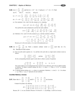 2.15. Let A ¼
1 2
4 3
 
, and let f ðxÞ ¼ 2x3
 4x þ 5 and gðxÞ ¼ x2
þ 2x þ 11. Find
(a) A2
, (b) A3
, (c) f ðAÞ, (d) gðAÞ.
(a) A2
¼ AA ¼
1 2
4 3
 
1 2
4 3
 
¼
1 þ 8 2  6
4  12 8 þ 9
 
¼
9 4
8 17
 
(b) A3
¼ AA2
¼
1 2
4 3
 
9 4
8 17
 
¼
9  16 4 þ 34
36 þ 24 16  51
 
¼
7 30
60 67
 
(c) First substitute A for x and 5I for the constant in f ðxÞ, obtaining
f ðAÞ ¼ 2A3
 4A þ 5I ¼ 2
7 30
60 67
 
 4
1 2
4 3
 
þ 5
1 0
0 1
 
Now perform the scalar multiplication and then the matrix addition:
f ðAÞ ¼
14 60
120 134
 
þ
4 8
16 12
 
þ
5 0
0 5
 
¼
13 52
104 117
 
(d) Substitute A for x and 11I for the constant in gðxÞ, and then calculate as follows:
gðAÞ ¼ A2
þ 2A  11I ¼
9 4
8 17
 
þ 2
1 2
4 3
 
 11
1 0
0 1
 
¼
9 4
8 17
 
þ
2 4
8 6
 
þ
11 0
0 11
 
¼
0 0
0 0
 
Because gðAÞ is the zero matrix, A is a root of the polynomial gðxÞ.
2.16. Let A ¼
1 3
4 3
 
. (a) Find a nonzero column vector u ¼
x
y
 
such that Au ¼ 3u.
(b) Describe all such vectors.
(a) First set up the matrix equation Au ¼ 3u, and then write each side as a single matrix (column vector) as
follows:
1 3
4 3
 
x
y
 
¼ 3
x
y
 
; and then
x þ 3y
4x  3y
 
¼
3x
3y
 
Set the corresponding elements equal to each other to obtain a system of equations:
x þ 3y ¼ 3x
4x  3y ¼ 3y
or
2x  3y ¼ 0
4x  6y ¼ 0
or 2x  3y ¼ 0
The system reduces to one nondegenerate linear equation in two unknowns, and so has an inﬁnite number
of solutions. To obtain a nonzero solution, let, say, y ¼ 2; then x ¼ 3. Thus, u ¼ ð3; 2ÞT
is a desired
nonzero vector.
(b) To ﬁnd the general solution, set y ¼ a, where a is a parameter. Substitute y ¼ a into 2x  3y ¼ 0 to obtain
x ¼ 3
2 a. Thus, u ¼ ð3
2 a; aÞT
represents all such solutions.
Invertible Matrices, Inverses
2.17. Show that A ¼
1 0 2
2 1 3
4 1 8
2
4
3
5 and B ¼
11 2 2
4 0 1
6 1 1
2
4
3
5 are inverses.
Compute the product AB, obtaining
AB ¼
11 þ 0 þ 12 2 þ 0  2 2 þ 0  2
22 þ 4 þ 18 4 þ 0  3 4  1  3
44  4 þ 48 8 þ 0  8 8 þ 1  8
2
4
3
5 ¼
1 0 0
0 1 0
0 0 1
2
4
3
5 ¼ I
Because AB ¼ I, we can conclude (Theorem 3.16) that BA ¼ I. Accordingly, A and B are inverses.
CHAPTER 2 Algebra of Matrices 45
 