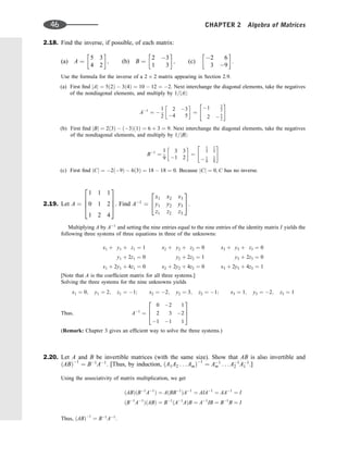 2.18. Find the inverse, if possible, of each matrix:
(a) A ¼
5 3
4 2
 
; (b) B ¼
2 3
1 3
 
; (c)
2 6
3 9
 
:
Use the formula for the inverse of a 2 2 matrix appearing in Section 2.9.
(a) First ﬁnd jAj ¼ 5ð2Þ  3ð4Þ ¼ 10  12 ¼ 2. Next interchange the diagonal elements, take the negatives
of the nondiagonal elements, and multiply by 1=jAj:
A1
¼ 
1
2
2 3
4 5
 
¼
1 3
2
2  5
2
 #
(b) First ﬁnd jBj ¼ 2ð3Þ  ð3Þð1Þ ¼ 6 þ 3 ¼ 9. Next interchange the diagonal elements, take the negatives
of the nondiagonal elements, and multiply by 1=jBj:
B1
¼
1
9
3 3
1 2
 
¼
1
3
1
3
 1
9
2
9
 #
(c) First ﬁnd jCj ¼ 2ð9Þ  6ð3Þ ¼ 18  18 ¼ 0. Because jCj ¼ 0; C has no inverse.
2.19. Let A ¼
1 1 1
0 1 2
1 2 4
2
6
6
4
3
7
7
5. Find A1
¼
x1 x2 x3
y1 y2 y3
z1 z2 z3
2
4
3
5.
Multiplying A by A1
and setting the nine entries equal to the nine entries of the identity matrix I yields the
following three systems of three equations in three of the unknowns:
x1 þ y1 þ z1 ¼ 1 x2 þ y2 þ z2 ¼ 0 x3 þ y3 þ z3 ¼ 0
y1 þ 2z1 ¼ 0 y2 þ 2z2 ¼ 1 y3 þ 2z3 ¼ 0
x1 þ 2y1 þ 4z1 ¼ 0 x2 þ 2y2 þ 4z2 ¼ 0 x3 þ 2y3 þ 4z3 ¼ 1
[Note that A is the coefﬁcient matrix for all three systems.]
Solving the three systems for the nine unknowns yields
x1 ¼ 0; y1 ¼ 2; z1 ¼ 1; x2 ¼ 2; y2 ¼ 3; z2 ¼ 1; x3 ¼ 1; y3 ¼ 2; z3 ¼ 1
Thus; A1
¼
0 2 1
2 3 2
1 1 1
2
6
4
3
7
5
(Remark: Chapter 3 gives an efﬁcient way to solve the three systems.)
2.20. Let A and B be invertible matrices (with the same size). Show that AB is also invertible and
ðABÞ1
¼ B1
A1
. [Thus, by induction, ðA1A2 . . . AmÞ1
¼ A1
m . . . A1
2 A1
1 .]
Using the associativity of matrix multiplication, we get
ðABÞðB1
A1
Þ ¼ AðBB1
ÞA1
¼ AIA1
¼ AA1
¼ I
ðB1
A1
ÞðABÞ ¼ B1
ðA1
AÞB ¼ A1
IB ¼ B1
B ¼ I
Thus, ðABÞ1
¼ B1
A1
.
46 CHAPTER 2 Algebra of Matrices
 