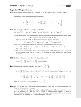 Diagonal and Triangular Matrices
2.21. Write out the diagonal matrices A ¼ diagð4; 3; 7Þ, B ¼ diagð2; 6Þ, C ¼ diagð3; 8; 0; 5Þ.
Put the given scalars on the diagonal and 0’s elsewhere:
A ¼
4 0 0
0 3 0
0 0 7
2
4
3
5; B ¼
2 0
0 6
 
; C ¼
3
8
0
5
2
6
6
4
3
7
7
5
2.22. Let A ¼ diagð2; 3; 5Þ and B ¼ diagð7; 0; 4Þ. Find
(a) AB, A2
, B2
; (b) f ðAÞ, where f ðxÞ ¼ x2
þ 3x  2; (c) A1
and B1
.
(a) The product matrix AB is a diagonal matrix obtained by multiplying corresponding diagonal entries; hence,
AB ¼ diagð2ð7Þ; 3ð0Þ; 5ð4ÞÞ ¼ diagð14; 0; 20Þ
Thus, the squares A2
and B2
are obtained by squaring each diagonal entry; hence,
A2
¼ diagð22
; 32
; 52
Þ ¼ diagð4; 9; 25Þ and B2
¼ diagð49; 0; 16Þ
(b) f ðAÞ is a diagonal matrix obtained by evaluating f ðxÞ at each diagonal entry. We have
f ð2Þ ¼ 4 þ 6  2 ¼ 8; f ð3Þ ¼ 9 þ 9  2 ¼ 16; f ð5Þ ¼ 25 þ 15  2 ¼ 38
Thus, f ðAÞ ¼ diagð8; 16; 38Þ.
(c) The inverse of a diagonal matrix is a diagonal matrix obtained by taking the inverse (reciprocal)
of each diagonal entry. Thus, A1
¼ diagð1
2 ; 1
3 ; 1
5Þ, but B has no inverse because there is a 0 on the
diagonal.
2.23. Find a 2 2 matrix A such that A2
is diagonal but not A.
Let A ¼
1 2
3 1
 
. Then A2
¼
7 0
0 7
 
, which is diagonal.
2.24. Find an upper triangular matrix A such that A3
¼
8 57
0 27
 
.
Set A ¼
x y
0 z
 
. Then x3
¼ 8, so x ¼ 2; and z3
¼ 27, so z ¼ 3. Next calculate A3
using x ¼ 2 and y ¼ 3:
A2
¼
2 y
0 3
 
2 y
0 3
 
¼
4 5y
0 9
 
and A3
¼
2 y
0 3
 
4 5y
0 9
 
¼
8 19y
0 27
 
Thus, 19y ¼ 57, or y ¼ 3. Accordingly, A ¼
2 3
0 3
 
.
2.25. Let A ¼ ½aij and B ¼ ½bij be upper triangular matrices. Prove that AB is upper triangular with
diagonal a11b11, a22b22; . . . ; annbnn.
Let AB ¼ ½cij. Then cij ¼
Pn
k¼1 aikbkj and cii ¼
Pn
k¼1 aikbki. Suppose i  j. Then, for any k, either i  k or
k  j, so that either aik ¼ 0 or bkj ¼ 0. Thus, cij ¼ 0, and AB is upper triangular. Suppose i ¼ j. Then, for
k  i, we have aik ¼ 0; and, for k  i, we have bki ¼ 0. Hence, cii ¼ aiibii, as claimed. [This proves one part of
Theorem 2.5(i); the statements for A þ B and kA are left as exercises.]
CHAPTER 2 Algebra of Matrices 47
 