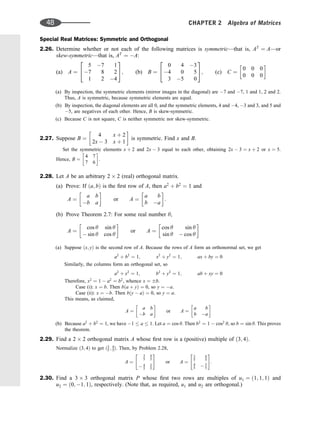 Special Real Matrices: Symmetric and Orthogonal
2.26. Determine whether or not each of the following matrices is symmetric—that is, AT
¼ A—or
skew-symmetric—that is, AT
¼ A:
(a) A ¼
5 7 1
7 8 2
1 2 4
2
4
3
5; (b) B ¼
0 4 3
4 0 5
3 5 0
2
4
3
5; (c) C ¼
0 0 0
0 0 0
 
(a) By inspection, the symmetric elements (mirror images in the diagonal) are 7 and 7, 1 and 1, 2 and 2.
Thus, A is symmetric, because symmetric elements are equal.
(b) By inspection, the diagonal elements are all 0, and the symmetric elements, 4 and 4, 3 and 3, and 5 and
5, are negatives of each other. Hence, B is skew-symmetric.
(c) Because C is not square, C is neither symmetric nor skew-symmetric.
2.27. Suppose B ¼
4 x þ 2
2x  3 x þ 1
 
is symmetric. Find x and B.
Set the symmetric elements x þ 2 and 2x  3 equal to each other, obtaining 2x  3 ¼ x þ 2 or x ¼ 5.
Hence, B ¼
4 7
7 6
 
.
2.28. Let A be an arbitrary 2 2 (real) orthogonal matrix.
(a) Prove: If ða; bÞ is the ﬁrst row of A, then a2
þ b2
¼ 1 and
A ¼
a b
b a
 
or A ¼
a b
b a
 
:
(b) Prove Theorem 2.7: For some real number y,
A ¼
cos y sin y
 sin y cos y
 
or A ¼
cos y sin y
sin y  cos y
 
(a) Suppose ðx; yÞ is the second row of A. Because the rows of A form an orthonormal set, we get
a2
þ b2
¼ 1; x2
þ y2
¼ 1; ax þ by ¼ 0
Similarly, the columns form an orthogonal set, so
a2
þ x2
¼ 1; b2
þ y2
¼ 1; ab þ xy ¼ 0
Therefore, x2
¼ 1  a2
¼ b2
, whence x ¼ b:
Case (i): x ¼ b. Then bða þ yÞ ¼ 0, so y ¼ a.
Case (ii): x ¼ b. Then bðy  aÞ ¼ 0, so y ¼ a.
This means, as claimed,
A ¼
a b
b a
 
or A ¼
a b
b a
 
(b) Because a2
þ b2
¼ 1, we have 1  a  1. Let a ¼ cos y. Then b2
¼ 1  cos2
y, so b ¼ sin y. This proves
the theorem.
2.29. Find a 2 2 orthogonal matrix A whose ﬁrst row is a (positive) multiple of ð3; 4Þ.
Normalize ð3; 4Þ to get ð3
5 ; 4
5Þ. Then, by Problem 2.28,
A ¼
3
5
4
5
 4
5
3
5
 #
or A ¼
3
5
4
5
4
5  3
5
 #
:
2.30. Find a 3 3 orthogonal matrix P whose ﬁrst two rows are multiples of u1 ¼ ð1; 1; 1Þ and
u2 ¼ ð0; 1; 1Þ, respectively. (Note that, as required, u1 and u2 are orthogonal.)
48 CHAPTER 2 Algebra of Matrices
 