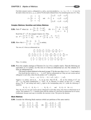 First ﬁnd a nonzero vector u3 orthogonal to u1 and u2; say (cross product) u3 ¼ u1 u2 ¼ ð2; 1; 1Þ. Let A be
the matrix whose rows are u1; u2; u3; and let P be the matrix obtained from A by normalizing the rows of A. Thus,
A ¼
1 1 1
0 1 1
2 1 1
2
6
4
3
7
5 and P ¼
1=
ﬃﬃﬃ
3
p
1=
ﬃﬃﬃ
3
p
1=
ﬃﬃﬃ
3
p
0 1=
ﬃﬃﬃ
2
p
1=
ﬃﬃﬃ
2
p
2=
ﬃﬃﬃ
6
p
1=
ﬃﬃﬃ
6
p
1=
ﬃﬃﬃ
6
p
2
6
6
6
4
3
7
7
7
5
Complex Matrices: Hermitian and Unitary Matrices
2.31. Find AH
where (a) A ¼
3  5i 2 þ 4i
6 þ 7i 1 þ 8i
 
, (b) A ¼
2  3i 5 þ 8i
4 3  7i
6  i 5i
2
4
3
5
Recall that AH
¼ 
AT
, the conjugate tranpose of A. Thus,
(a) AH
¼
3 þ 5i 6  7i
2  4i 1  8i
 
, (b) AH
¼
2 þ 3i 4 6 þ i
5  8i 3 þ 7i 5i
 
2.32. Show that A ¼
1
3  2
3 i 2
3 i
 2
3 i  1
3  2
3 i
 #
is unitary.
The rows of A form an orthonormal set:
1
3

2
3
i;
2
3
i
 

1
3

2
3
i;
2
3
i
 
¼
1
9
þ
4
9
 
þ
4
9
¼ 1
1
3

2
3
i;
2
3
i
 
 
2
3
i; 
1
3

2
3
i
 
¼
2
9
i þ
4
9
 
þ 
2
9
i 
4
9
 
¼ 0

2
3
i; 
1
3

2
3
i
 
 
2
3
i; 
1
3

2
3
i
 
¼
4
9
þ
1
9
þ
4
9
 
¼ 1
Thus, A is unitary.
2.33. Prove the complex analogue of Theorem 2.6: Let A be a complex matrix. Then the following are
equivalent: (i) A is unitary. (ii) The rows of A form an orthonormal set. (iii) The columns of A
form an orthonormal set.
(The proof is almost identical to the proof on page 37 for the case when A is a 3 3 real matrix.)
First recall that the vectors u1; u2; . . . ; un in Cn
form an orthonormal set if they are unit vectors and are
orthogonal to each other, where the dot product in Cn
is deﬁned by
ða1; a2; . . . ; anÞ  ðb1; b2; . . . ; bnÞ ¼ a1

b1 þ a2

b2 þ    þ an

bn
Suppose A is unitary, and R1; R2; . . . ; Rn are its rows. Then 
RT
1 ; 
RT
2 ; . . . ; 
RT
n are the columns of AH
. Let
AAH
¼ ½cij. By matrix multiplication, cij ¼ Ri

RT
j ¼ Ri  Rj. Because A is unitary, we have AAH
¼ I. Multi-
plying A by AH
and setting each entry cij equal to the corresponding entry in I yields the following n2
equations:
R1  R1 ¼ 1; R2  R2 ¼ 1; . . . ; Rn  Rn ¼ 1; and Ri  Rj ¼ 0; for i 6¼ j
Thus, the rows of A are unit vectors and are orthogonal to each other; hence, they form an orthonormal set of
vectors. The condition AT
A ¼ I similarly shows that the columns of A also form an orthonormal set of vectors.
Furthermore, because each step is reversible, the converse is true. This proves the theorem.
Block Matrices
2.34. Consider the following block matrices (which are partitions of the same matrix):
(a)
1 2 0 1 3
2 3 5 7 2
3 1 4 5 9
2
4
3
5, (b)
1 2 0 1 3
2 3 5 7 2
3 1 4 5 9
2
4
3
5
CHAPTER 2 Algebra of Matrices 49
 