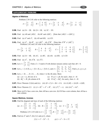SUPPLEMENTARY PROBLEMS
Algebra of Matrices
Problems 2.38–2.41 refer to the following matrices:
A ¼
1 2
3 4
 
; B ¼
5 0
6 7
 
; C ¼
1 3 4
2 6 5
 
; D ¼
3 7 1
4 8 9
 
2.38. Find (a) 5A  2B, (b) 2A þ 3B, (c) 2C  3D.
2.39. Find (a) AB and ðABÞC, (b) BC and AðBCÞ. [Note that ðABÞC ¼ AðBCÞ.]
2.40. Find (a) A2
and A3
, (b) AD and BD, (c) CD.
2.41. Find (a) AT
, (b) BT
, (c) ðABÞT
, (d) AT
BT
. [Note that AT
BT
6¼ ðABÞT
.]
Problems 2.42 and 2.43 refer to the following matrices:
A ¼
1 1 2
0 3 4
 
; B ¼
4 0 3
1 2 3
 
; C ¼
2 3 0 1
5 1 4 2
1 0 0 3
2
4
3
5; D ¼
2
1
3
2
4
3
5:
2.42. Find (a) 3A  4B, (b) AC, (c) BC, (d) AD, (e) BD, ( f ) CD.
2.43. Find (a) AT
, (b) AT
B, (c) AT
C.
2.44. Let A ¼
1 2
3 6
 
. Find a 2 3 matrix B with distinct nonzero entries such that AB ¼ 0.
2.45 Let e1 ¼ ½1; 0; 0, e2 ¼ ½0; 1; 0, e3 ¼ ½0; 0; 1, and A ¼
a1 a2 a3 a4
b1 b2 b3 b4
c1 c2 c3 c4
2
4
3
5. Find e1A, e2A, e3A.
2.46. Let ei ¼ ½0; . . . ; 0; 1; 0; . . . ; 0, where 1 is the ith entry. Show
(a) eiA ¼ Ai, ith row of A. (c) If eiA ¼ eiB, for each i, then A ¼ B.
(b) BeT
j ¼ Bj
, jth column of B. (d) If AeT
j ¼ BeT
j , for each j, then A ¼ B.
2.47. Prove Theorem 2.2(iii) and (iv): (iii) ðB þ CÞA ¼ BA þ CA, (iv) kðABÞ ¼ ðkAÞB ¼ AðkBÞ.
2.48. Prove Theorem 2.3: (i) ðA þ BÞT
¼ AT
þ BT
, (ii) ðAT
ÞT
¼ A, (iii) ðkAÞT
¼ kAT
.
2.49. Show (a) If A has a zero row, then AB has a zero row. (b) If B has a zero column, then AB has a
zero column.
Square Matrices, Inverses
2.50. Find the diagonal and trace of each of the following matrices:
(a) A ¼
2 5 8
3 6 7
4 0 1
2
4
3
5, (b) B ¼
1 3 4
6 1 7
2 5 1
2
4
3
5, (c) C ¼
4 3 6
2 5 0
 
Problems 2.51–2.53 refer to A ¼
2 5
3 1
 
, B ¼
4 2
1 6
 
, C ¼
6 4
3 2
 
.
2.51. Find (a) A2
and A3
, (b) f ðAÞ and gðAÞ, where
f ðxÞ ¼ x3
 2x2
 5; gðxÞ ¼ x2
 3x þ 17:
CHAPTER 2 Algebra of Matrices 51
 