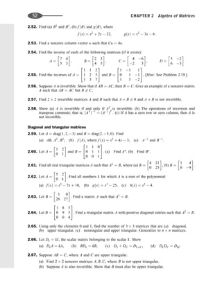 2.52. Find (a) B2
and B3
, (b) f ðBÞ and gðBÞ, where
f ðxÞ ¼ x2
þ 2x  22; gðxÞ ¼ x2
 3x  6:
2.53. Find a nonzero column vector u such that Cu ¼ 4u.
2.54. Find the inverse of each of the following matrices (if it exists):
A ¼
7 4
5 3
 
; B ¼
2 3
4 5
 
; C ¼
4 6
2 3
 
; D ¼
5 2
6 3
 
2.55. Find the inverses of A ¼
1 1 2
1 2 5
1 3 7
2
4
3
5 and B ¼
1 1 1
0 1 1
1 3 2
2
4
3
5. [Hint: See Problem 2.19.]
2.56. Suppose A is invertible. Show that if AB ¼ AC, then B ¼ C. Give an example of a nonzero matrix
A such that AB ¼ AC but B 6¼ C.
2.57. Find 2 2 invertible matrices A and B such that A þ B 6¼ 0 and A þ B is not invertible.
2.58. Show (a) A is invertible if and only if AT
is invertible. (b) The operations of inversion and
transpose commute; that is, ðAT
Þ1
¼ ðA1
ÞT
. (c) If A has a zero row or zero column, then A is
not invertible.
Diagonal and triangular matrices
2.59. Let A ¼ diagð1; 2; 3Þ and B ¼ diagð2; 5; 0Þ. Find
(a) AB, A2
, B2
; (b) f ðAÞ, where f ðxÞ ¼ x2
þ 4x  3; (c) A1
and B1
.
2.60. Let A ¼
1 2
0 1
 
and B ¼
1 1 0
0 1 1
0 0 1
2
4
3
5. (a) Find An
. (b) Find Bn
.
2.61. Find all real triangular matrices A such that A2
¼ B, where (a) B ¼
4 21
0 25
 
, (b) B ¼
1 4
0 9
 
.
2.62. Let A ¼
5 2
0 k
 
. Find all numbers k for which A is a root of the polynomial:
(a) f ðxÞ ¼ x2
 7x þ 10, (b) gðxÞ ¼ x2
 25, (c) hðxÞ ¼ x2
 4.
2.63. Let B ¼
1 0
26 27
 
: Find a matrix A such that A3
¼ B.
2.64. Let B ¼
1 8 5
0 9 5
0 0 4
2
4
3
5. Find a triangular matrix A with positive diagonal entries such that A2
¼ B.
2.65. Using only the elements 0 and 1, ﬁnd the number of 3 3 matrices that are (a) diagonal,
(b) upper triangular, (c) nonsingular and upper triangular. Generalize to n n matrices.
2.66. Let Dk ¼ kI, the scalar matrix belonging to the scalar k. Show
(a) DkA ¼ kA, (b) BDk ¼ kB, (c) Dk þ Dk0 ¼ Dkþk0 , (d) DkDk0 ¼ Dkk0
2.67. Suppose AB ¼ C, where A and C are upper triangular.
(a) Find 2 2 nonzero matrices A; B; C, where B is not upper triangular.
(b) Suppose A is also invertible. Show that B must also be upper triangular.
52 CHAPTER 2 Algebra of Matrices
 