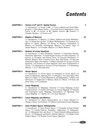 Contents
CHAPTER 1 Vectors in Rn
and Cn
, Spatial Vectors 1
1.1 Introduction 1.2 Vectors in Rn
1.3 Vector Addition and Scalar Multi-
plication 1.4 Dot (Inner) Product 1.5 Located Vectors, Hyperplanes, Lines,
Curves in Rn
1.6 Vectors in R3
(Spatial Vectors), ijk Notation 1.7
Complex Numbers 1.8 Vectors in Cn
CHAPTER 2 Algebra of Matrices 27
2.1 Introduction 2.2 Matrices 2.3 Matrix Addition and Scalar Multiplica-
tion 2.4 Summation Symbol 2.5 Matrix Multiplication 2.6 Transpose of a
Matrix 2.7 Square Matrices 2.8 Powers of Matrices, Polynomials in
Matrices 2.9 Invertible (Nonsingular) Matrices 2.10 Special Types of
Square Matrices 2.11 Complex Matrices 2.12 Block Matrices
CHAPTER 3 Systems of Linear Equations 57
3.1 Introduction 3.2 Basic Deﬁnitions, Solutions 3.3 Equivalent Systems,
Elementary Operations 3.4 Small Square Systems of Linear Equations 3.5
Systems in Triangular and Echelon Forms 3.6 Gaussian Elimination 3.7
Echelon Matrices, Row Canonical Form, Row Equivalence 3.8 Gaussian
Elimination, Matrix Formulation 3.9 Matrix Equation of a System of Linear
Equations 3.10 Systems of Linear Equations and Linear Combinations of
Vectors 3.11 Homogeneous Systems of Linear Equations 3.12 Elementary
Matrices 3.13 LU Decomposition
CHAPTER 4 Vector Spaces 112
4.1 Introduction 4.2 Vector Spaces 4.3 Examples of Vector Spaces 4.4
Linear Combinations, Spanning Sets 4.5 Subspaces 4.6 Linear Spans, Row
Space of a Matrix 4.7 Linear Dependence and Independence 4.8 Basis and
Dimension 4.9 Application to Matrices, Rank of a Matrix 4.10 Sums and
Direct Sums 4.11 Coordinates
CHAPTER 5 Linear Mappings 164
5.1 Introduction 5.2 Mappings, Functions 5.3 Linear Mappings (Linear
Transformations) 5.4 Kernel and Image of a Linear Mapping 5.5 Singular
and Nonsingular Linear Mappings, Isomorphisms 5.6 Operations with
Linear Mappings 5.7 Algebra A(V ) of Linear Operators
CHAPTER 6 Linear Mappings and Matrices 195
6.1 Introduction 6.2 Matrix Representation of a Linear Operator 6.3
Change of Basis 6.4 Similarity 6.5 Matrices and General Linear Mappings
CHAPTER 7 Inner Product Spaces, Orthogonality 226
7.1 Introduction 7.2 Inner Product Spaces 7.3 Examples of Inner Product
Spaces 7.4 Cauchy–Schwarz Inequality, Applications 7.5 Orthogonal-
ity 7.6 Orthogonal Sets and Bases 7.7 Gram–Schmidt Orthogonalization
Process 7.8 Orthogonal and Positive Deﬁnite Matrices 7.9 Complex Inner
Product Spaces 7.10 Normed Vector Spaces (Optional)
v
 