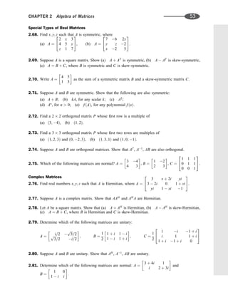 Special Types of Real Matrices
2.68. Find x; y; z such that A is symmetric, where
(a) A ¼
2 x 3
4 5 y
z 1 7
2
4
3
5, (b) A ¼
7 6 2x
y z 2
x 2 5
2
4
3
5.
2.69. Suppose A is a square matrix. Show (a) A þ AT
is symmetric, (b) A  AT
is skew-symmetric,
(c) A ¼ B þ C, where B is symmetric and C is skew-symmetric.
2.70. Write A ¼
4 5
1 3
 
as the sum of a symmetric matrix B and a skew-symmetric matrix C.
2.71. Suppose A and B are symmetric. Show that the following are also symmetric:
(a) A þ B; (b) kA, for any scalar k; (c) A2
;
(d) An
, for n  0; (e) f ðAÞ, for any polynomial f ðxÞ.
2.72. Find a 2 2 orthogonal matrix P whose ﬁrst row is a multiple of
(a) ð3; 4Þ, (b) ð1; 2Þ.
2.73. Find a 3 3 orthogonal matrix P whose ﬁrst two rows are multiples of
(a) ð1; 2; 3Þ and ð0; 2; 3Þ, (b) ð1; 3; 1Þ and ð1; 0; 1Þ.
2.74. Suppose A and B are orthogonal matrices. Show that AT
, A1
, AB are also orthogonal.
2.75. Which of the following matrices are normal? A ¼
3 4
4 3
 
, B ¼
1 2
2 3
 
, C ¼
1 1 1
0 1 1
0 0 1
2
4
3
5.
Complex Matrices
2.76. Find real numbers x; y; z such that A is Hermitian, where A ¼
3 x þ 2i yi
3  2i 0 1 þ zi
yi 1  xi 1
2
4
3
5:
2.77. Suppose A is a complex matrix. Show that AAH
and AH
A are Hermitian.
2.78. Let A be a square matrix. Show that (a) A þ AH
is Hermitian, (b) A  AH
is skew-Hermitian,
(c) A ¼ B þ C, where B is Hermitian and C is skew-Hermitian.
2.79. Determine which of the following matrices are unitary:
A ¼
i=2 
ﬃﬃﬃ
3
p
=2
ﬃﬃﬃ
3
p
=2 i=2
 
; B ¼
1
2
1 þ i 1  i
1  i 1 þ i
 
; C ¼
1
2
1 i 1 þ i
i 1 1 þ i
1 þ i 1 þ i 0
2
4
3
5
2.80. Suppose A and B are unitary. Show that AH
, A1
, AB are unitary.
2.81. Determine which of the following matrices are normal: A ¼
3 þ 4i 1
i 2 þ 3i
 
and
B ¼
1 0
1  i i
 
.
CHAPTER 2 Algebra of Matrices 53
 