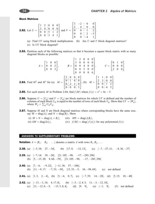 Block Matrices
2.82. Let U ¼
1 2 0 0 0
3 4 0 0 0
0 0 5 1 2
0 0 3 4 1
2
6
6
4
3
7
7
5 and V ¼
3 2 0 0
2 4 0 0
0 0 1 2
0 0 2 3
0 0 4 1
2
6
6
6
6
4
3
7
7
7
7
5
.
(a) Find UV using block multiplication. (b) Are U and V block diagonal matrices?
(c) Is UV block diagonal?
2.83. Partition each of the following matrices so that it becomes a square block matrix with as many
diagonal blocks as possible:
A ¼
1 0 0
0 0 2
0 0 3
2
4
3
5; B ¼
1 2 0 0 0
3 0 0 0 0
0 0 4 0 0
0 0 5 0 0
0 0 0 0 6
2
6
6
6
6
4
3
7
7
7
7
5
; C ¼
0 1 0
0 0 0
2 0 0
2
4
3
5
2.84. Find M2
and M3
for (a) M ¼
2 0 0 0
0 1 4 0
0 2 1 0
0 0 0 3
2
6
6
4
3
7
7
5, (b) M ¼
1 1 0 0
2 3 0 0
0 0 1 2
0 0 4 5
2
6
6
4
3
7
7
5.
2.85. For each matrix M in Problem 2.84, ﬁnd f ðMÞ where f ðxÞ ¼ x2
þ 4x  5.
2.86. Suppose U ¼ ½Uik and V ¼ ½Vkj are block matrices for which UV is deﬁned and the number of
columns of each block Uik is equal to the number of rows of each block Vkj. Show that UV ¼ ½Wij,
where Wij ¼
P
k UikVkj.
2.87. Suppose M and N are block diagonal matrices where corresponding blocks have the same size,
say M ¼ diagðAiÞ and N ¼ diagðBiÞ. Show
(i) M þ N ¼ diagðAi þ BiÞ, (iii) MN ¼ diagðAiBiÞ,
(ii) kM ¼ diagðkAiÞ, (iv) f ðMÞ ¼ diagð f ðAiÞÞ for any polynomial f ðxÞ.
ANSWERS TO SUPPLEMENTARY PROBLEMS
Notation: A ¼ ½R1; R2; . . . denotes a matrix A with rows R1; R2; . . . .
2.38. (a) ½5; 10; 27; 34, (b) ½17; 4; 12; 13, (c) ½7; 27; 11; 8; 36; 37
2.39. (a) ½7; 14; 39; 28, ½21; 105; 98; 17; 285; 296
(b) ½5; 15; 20; 8; 60; 59, ½21; 105; 98; 17; 285; 296
2.40. (a) ½7; 6; 9; 22, ½11; 38; 57; 106;
(b) ½11; 9; 17; 7; 53; 39, ½15; 35; 5; 10; 98; 69; (c) not deﬁned
2.41. (a) ½1; 3; 2; 4, (b) ½5; 6; 0; 7, (c) ½7; 39; 14; 28; (d) ½5; 15; 10; 40
2.42. (a) ½13; 3; 18; 4; 17; 0, (b) ½5; 2; 4; 5; 11; 3; 12; 18,
(c) ½11; 12; 0; 5; 15; 5; 8; 4, (d) ½9; 9, (e) ½1; 9, (f ) not deﬁned
54 CHAPTER 2 Algebra of Matrices
 