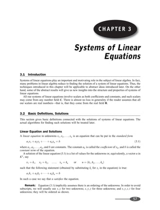 Systems of Linear
Equations
3.1 Introduction
Systems of linear equations play an important and motivating role in the subject of linear algebra. In fact,
many problems in linear algebra reduce to ﬁnding the solution of a system of linear equations. Thus, the
techniques introduced in this chapter will be applicable to abstract ideas introduced later. On the other
hand, some of the abstract results will give us new insights into the structure and properties of systems of
linear equations.
All our systems of linear equations involve scalars as both coefﬁcients and constants, and such scalars
may come from any number ﬁeld K. There is almost no loss in generality if the reader assumes that all
our scalars are real numbers—that is, that they come from the real ﬁeld R.
3.2 Basic Deﬁnitions, Solutions
This section gives basic deﬁnitions connected with the solutions of systems of linear equations. The
actual algorithms for ﬁnding such solutions will be treated later.
Linear Equation and Solutions
A linear equation in unknowns x1; x2; . . . ; xn is an equation that can be put in the standard form
a1x1 þ a2x2 þ    þ anxn ¼ b ð3:1Þ
where a1; a2; . . . ; an, and b are constants. The constant ak is called the coefﬁcient of xk, and b is called the
constant term of the equation.
A solution of the linear equation (3.1) is a list of values for the unknowns or, equivalently, a vector u in
Kn
, say
x1 ¼ k1; x2 ¼ k2; . . . ; xn ¼ kn or u ¼ ðk1; k2; . . . ; knÞ
such that the following statement (obtained by substituting ki for xi in the equation) is true:
a1k1 þ a2k2 þ    þ ankn ¼ b
In such a case we say that u satisﬁes the equation.
Remark: Equation (3.1) implicitly assumes there is an ordering of the unknowns. In order to avoid
subscripts, we will usually use x; y for two unknowns; x; y; z for three unknowns; and x; y; z; t for four
unknowns; they will be ordered as shown.
57
CHAPTER 3
 