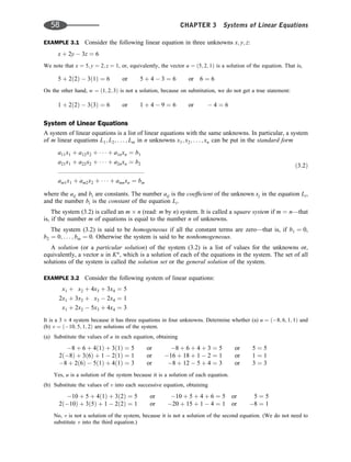 EXAMPLE 3.1 Consider the following linear equation in three unknowns x; y; z:
x þ 2y  3z ¼ 6
We note that x ¼ 5; y ¼ 2; z ¼ 1, or, equivalently, the vector u ¼ ð5; 2; 1Þ is a solution of the equation. That is,
5 þ 2ð2Þ  3ð1Þ ¼ 6 or 5 þ 4  3 ¼ 6 or 6 ¼ 6
On the other hand, w ¼ ð1; 2; 3Þ is not a solution, because on substitution, we do not get a true statement:
1 þ 2ð2Þ  3ð3Þ ¼ 6 or 1 þ 4  9 ¼ 6 or  4 ¼ 6
System of Linear Equations
A system of linear equations is a list of linear equations with the same unknowns. In particular, a system
of m linear equations L1; L2; . . . ; Lm in n unknowns x1; x2; . . . ; xn can be put in the standard form
a11x1 þ a12x2 þ    þ a1nxn ¼ b1
a21x1 þ a22x2 þ    þ a2nxn ¼ b2 ð3:2Þ
:::::::::::::::::::::::::::::::::::::::::::::::::::
am1x1 þ am2x2 þ    þ amnxn ¼ bm
where the aij and bi are constants. The number aij is the coefﬁcient of the unknown xj in the equation Li,
and the number bi is the constant of the equation Li.
The system (3.2) is called an m n (read: m by n) system. It is called a square system if m ¼ n—that
is, if the number m of equations is equal to the number n of unknowns.
The system (3.2) is said to be homogeneous if all the constant terms are zero—that is, if b1 ¼ 0,
b2 ¼ 0; . . . ; bm ¼ 0. Otherwise the system is said to be nonhomogeneous.
A solution (or a particular solution) of the system (3.2) is a list of values for the unknowns or,
equivalently, a vector u in Kn
, which is a solution of each of the equations in the system. The set of all
solutions of the system is called the solution set or the general solution of the system.
EXAMPLE 3.2 Consider the following system of linear equations:
x1 þ x2 þ 4x3 þ 3x4 ¼ 5
2x1 þ 3x2 þ x3  2x4 ¼ 1
x1 þ 2x2  5x3 þ 4x4 ¼ 3
It is a 3 4 system because it has three equations in four unknowns. Determine whether (a) u ¼ ð8; 6; 1; 1Þ and
(b) v ¼ ð10; 5; 1; 2Þ are solutions of the system.
(a) Substitute the values of u in each equation, obtaining
8 þ 6 þ 4ð1Þ þ 3ð1Þ ¼ 5 or 8 þ 6 þ 4 þ 3 ¼ 5 or 5 ¼ 5
2ð8Þ þ 3ð6Þ þ 1  2ð1Þ ¼ 1 or 16 þ 18 þ 1  2 ¼ 1 or 1 ¼ 1
8 þ 2ð6Þ  5ð1Þ þ 4ð1Þ ¼ 3 or 8 þ 12  5 þ 4 ¼ 3 or 3 ¼ 3
Yes, u is a solution of the system because it is a solution of each equation.
(b) Substitute the values of v into each successive equation, obtaining
10 þ 5 þ 4ð1Þ þ 3ð2Þ ¼ 5 or 10 þ 5 þ 4 þ 6 ¼ 5 or 5 ¼ 5
2ð10Þ þ 3ð5Þ þ 1  2ð2Þ ¼ 1 or 20 þ 15 þ 1  4 ¼ 1 or 8 ¼ 1
No, v is not a solution of the system, because it is not a solution of the second equation. (We do not need to
substitute v into the third equation.)
58 CHAPTER 3 Systems of Linear Equations
 