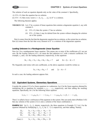 The solution of such an equation depends only on the value of the constant b. Speciﬁcally,
(i) If b 6¼ 0, then the equation has no solution.
(ii) If b ¼ 0, then every vector u ¼ ðk1; k2; . . . ; knÞ in Kn
is a solution.
The following theorem applies.
THEOREM 3.2: Let l be a system of linear equations that contains a degenerate equation L, say with
constant b.
(i) If b 6¼ 0, then the system l has no solution.
(ii) If b ¼ 0, then L may be deleted from the system without changing the solution
set of the system.
Part (i) comes from the fact that the degenerate equation has no solution, so the system has no solution.
Part (ii) comes from the fact that every element in Kn
is a solution of the degenerate equation.
Leading Unknown in a Nondegenerate Linear Equation
Now let L be a nondegenerate linear equation. This means one or more of the coefﬁcients of L are not
zero. By the leading unknown of L, we mean the ﬁrst unknown in L with a nonzero coefﬁcient. For
example, x3 and y are the leading unknowns, respectively, in the equations
0x1 þ 0x2 þ 5x3 þ 6x4 þ 0x5 þ 8x6 ¼ 7 and 0x þ 2y  4z ¼ 5
We frequently omit terms with zero coefﬁcients, so the above equations would be written as
5x3 þ 6x4 þ 8x6 ¼ 7 and 2y  4z ¼ 5
In such a case, the leading unknown appears ﬁrst.
3.3 Equivalent Systems, Elementary Operations
Consider the system (3.2) of m linear equations in n unknowns. Let L be the linear equation obtained by
multiplying the m equations by constants c1; c2; . . . ; cm, respectively, and then adding the resulting
equations. Speciﬁcally, let L be the following linear equation:
ðc1a11 þ    þ cmam1Þx1 þ    þ ðc1a1n þ    þ cmamnÞxn ¼ c1b1 þ    þ cmbm
Then L is called a linear combination of the equations in the system. One can easily show (Problem 3.43)
that any solution of the system (3.2) is also a solution of the linear combination L.
EXAMPLE 3.3 Let L1, L2, L3 denote, respectively, the three equations in Example 3.2. Let L be the
equation obtained by multiplying L1, L2, L3 by 3; 2; 4, respectively, and then adding. Namely,
3L1: 3x1 þ 3x2 þ 12x3 þ 9x4 ¼ 15
2L2: 4x1  6x2  2x3 þ 4x4 ¼ 2
4L1: 4x1 þ 8x2  20x3 þ 16x4 ¼ 12
ðSumÞ L: 3x1 þ 5x2  10x3 þ 29x4 ¼ 25
60 CHAPTER 3 Systems of Linear Equations
 