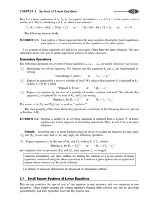 Then L is a linear combination of L1, L2, L3. As expected, the solution u ¼ ð8; 6; 1; 1Þ of the system is also a
solution of L. That is, substituting u in L, we obtain a true statement:
3ð8Þ þ 5ð6Þ  10ð1Þ þ 29ð1Þ ¼ 25 or 24 þ 30  10 þ 29 ¼ 25 or 9 ¼ 9
The following theorem holds.
THEOREM 3.3: Two systems of linear equations have the same solutions if and only if each equation in
each system is a linear combination of the equations in the other system.
Two systems of linear equations are said to be equivalent if they have the same solutions. The next
subsection shows one way to obtain equivalent systems of linear equations.
Elementary Operations
The following operations on a system of linear equations L1; L2; . . . ; Lm are called elementary operations.
½E1 Interchange two of the equations. We indicate that the equations Li and Lj are interchanged by
writing:
‘‘Interchange Li and Lj’’ or ‘‘Li ! Lj’’
½E2 Replace an equation by a nonzero multiple of itself. We indicate that equation Li is replaced by kLi
(where k 6¼ 0) by writing
‘‘Replace Li by kLi’’ or ‘‘kLi ! Li’’
½E3 Replace an equation by the sum of a multiple of another equation and itself. We indicate that
equation Lj is replaced by the sum of kLi and Lj by writing
‘‘Replace Lj by kLi þ Lj’’ or ‘‘kLi þ Lj ! Lj’’
The arrow ! in ½E2 and ½E3 may be read as ‘‘replaces.’’
The main property of the above elementary operations is contained in the following theorem (proved
in Problem 3.45).
THEOREM 3.4: Suppose a system of m of linear equations is obtained from a system l of linear
equations by a ﬁnite sequence of elementary operations. Then m and l have the same
solutions.
Remark: Sometimes (say to avoid fractions when all the given scalars are integers) we may apply
½E2 and ½E3 in one step; that is, we may apply the following operation:
½E Replace equation Lj by the sum of kLi and k0
Lj (where k0
6¼ 0), written
‘‘Replace Lj by kLi þ k0
Lj’’ or ‘‘kLi þ k0
Lj ! Lj’’
We emphasize that in operations ½E3 and [E], only equation Lj is changed.
Gaussian elimination, our main method for ﬁnding the solution of a given system of linear
equations, consists of using the above operations to transform a given system into an equivalent
system whose solution can be easily obtained.
The details of Gaussian elimination are discussed in subsequent sections.
3.4 Small Square Systems of Linear Equations
This section considers the special case of one equation in one unknown, and two equations in two
unknowns. These simple systems are treated separately because their solution sets can be described
geometrically, and their properties motivate the general case.
CHAPTER 3 Systems of Linear Equations 61
 