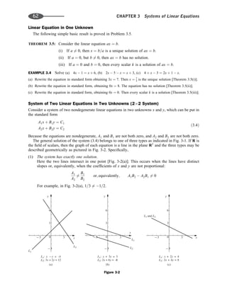 Linear Equation in One Unknown
The following simple basic result is proved in Problem 3.5.
THEOREM 3.5: Consider the linear equation ax ¼ b.
(i) If a 6¼ 0, then x ¼ b=a is a unique solution of ax ¼ b.
(ii) If a ¼ 0, but b 6¼ 0, then ax ¼ b has no solution.
(iii) If a ¼ 0 and b ¼ 0, then every scalar k is a solution of ax ¼ b.
EXAMPLE 3.4 Solve (a) 4x  1 ¼ x þ 6, (b) 2x  5  x ¼ x þ 3, (c) 4 þ x  3 ¼ 2x þ 1  x.
(a) Rewrite the equation in standard form obtaining 3x ¼ 7. Then x ¼ 7
3 is the unique solution [Theorem 3.5(i)].
(b) Rewrite the equation in standard form, obtaining 0x ¼ 8. The equation has no solution [Theorem 3.5(ii)].
(c) Rewrite the equation in standard form, obtaining 0x ¼ 0. Then every scalar k is a solution [Theorem 3.5(iii)].
System of Two Linear Equations in Two Unknowns (2 2 System)
Consider a system of two nondegenerate linear equations in two unknowns x and y, which can be put in
the standard form
A1x þ B1y ¼ C1
A2x þ B2y ¼ C2
ð3:4Þ
Because the equations are nondegenerate, A1 and B1 are not both zero, and A2 and B2 are not both zero.
The general solution of the system (3.4) belongs to one of three types as indicated in Fig. 3-1. If R is
the ﬁeld of scalars, then the graph of each equation is a line in the plane R2
and the three types may be
described geometrically as pictured in Fig. 3-2. Speciﬁcally,
(1) The system has exactly one solution.
Here the two lines intersect in one point [Fig. 3-2(a)]. This occurs when the lines have distinct
slopes or, equivalently, when the coefﬁcients of x and y are not proportional:
A1
A2
6¼
B1
B2
or; equivalently; A1B2  A2B1 6¼ 0
For example, in Fig. 3-2(a), 1=3 6¼ 1=2.
y
L1
x
L2
0
–3 3
–3
3
L x y
L x y
1
2
: – = –
1
: 3 + 2 = 12
6
(a)
y
(b)
L1
x
L2
0 3
–3
3
L x y
L x y
1
2
: + 3 = 3
: 2 + 6 = –
8
6
–3
y
(c)
L L
1 2
and
x
0 3
–3
3
L x y
L x y
1
2
: + 2 = 4
: 2 + 4 = 8
6
–3
Figure 3-2
62 CHAPTER 3 Systems of Linear Equations
 
