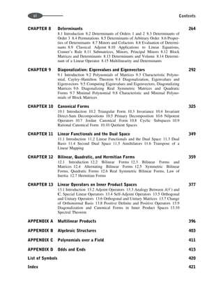 CHAPTER 8 Determinants 264
8.1 Introduction 8.2 Determinants of Orders 1 and 2 8.3 Determinants of
Order 3 8.4 Permutations 8.5 Determinants of Arbitrary Order 8.6 Proper-
ties of Determinants 8.7 Minors and Cofactors 8.8 Evaluation of Determi-
nants 8.9 Classical Adjoint 8.10 Applications to Linear Equations,
Cramer’s Rule 8.11 Submatrices, Minors, Principal Minors 8.12 Block
Matrices and Determinants 8.13 Determinants and Volume 8.14 Determi-
nant of a Linear Operator 8.15 Multilinearity and Determinants
CHAPTER 9 Diagonalization: Eigenvalues and Eigenvectors 292
9.1 Introduction 9.2 Polynomials of Matrices 9.3 Characteristic Polyno-
mial, Cayley–Hamilton Theorem 9.4 Diagonalization, Eigenvalues and
Eigenvectors 9.5 Computing Eigenvalues and Eigenvectors, Diagonalizing
Matrices 9.6 Diagonalizing Real Symmetric Matrices and Quadratic
Forms 9.7 Minimal Polynomial 9.8 Characteristic and Minimal Polyno-
mials of Block Matrices
CHAPTER 10 Canonical Forms 325
10.1 Introduction 10.2 Triangular Form 10.3 Invariance 10.4 Invariant
Direct-Sum Decompositions 10.5 Primary Decomposition 10.6 Nilpotent
Operators 10.7 Jordan Canonical Form 10.8 Cyclic Subspaces 10.9
Rational Canonical Form 10.10 Quotient Spaces
CHAPTER 11 Linear Functionals and the Dual Space 349
11.1 Introduction 11.2 Linear Functionals and the Dual Space 11.3 Dual
Basis 11.4 Second Dual Space 11.5 Annihilators 11.6 Transpose of a
Linear Mapping
CHAPTER 12 Bilinear, Quadratic, and Hermitian Forms 359
12.1 Introduction 12.2 Bilinear Forms 12.3 Bilinear Forms and
Matrices 12.4 Alternating Bilinear Forms 12.5 Symmetric Bilinear
Forms, Quadratic Forms 12.6 Real Symmetric Bilinear Forms, Law of
Inertia 12.7 Hermitian Forms
CHAPTER 13 Linear Operators on Inner Product Spaces 377
13.1 Introduction 13.2 Adjoint Operators 13.3 Analogy Between A(V ) and
C, Special Linear Operators 13.4 Self-Adjoint Operators 13.5 Orthogonal
and Unitary Operators 13.6 Orthogonal and Unitary Matrices 13.7 Change
of Orthonormal Basis 13.8 Positive Deﬁnite and Positive Operators 13.9
Diagonalization and Canonical Forms in Inner Product Spaces 13.10
Spectral Theorem
APPENDIX A Multilinear Products 396
APPENDIX B Algebraic Structures 403
APPENDIX C Polynomials over a Field 411
APPENDIX D Odds and Ends 415
List of Symbols 420
Index 421
vi Contents
 