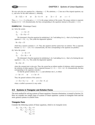 We now solve the new equation for y, obtaining y ¼ 2. We substitute y ¼ 2 into one of the original equations, say
L1, and solve for the other unknown x, obtaining
2x  3ð2Þ ¼ 8 or 2x  6 ¼ 8 or 2x ¼ 2 or x ¼ 1
Thus, x ¼ 1, y ¼ 2, or the pair u ¼ ð1; 2Þ is the unique solution of the system. The unique solution is expected,
because 2=3 6¼ 3=4. [Geometrically, the lines corresponding to the equations intersect at the point ð1; 2Þ.]
EXAMPLE 3.6 (Nonunique Cases)
(a) Solve the system
L1: x  3y ¼ 4
L2: 2x þ 6y ¼ 5
We eliminated x from the equations by multiplying L1 by 2 and adding it to L2—that is, by forming the new
equation L ¼ 2L1 þ L2. This yields the degenerate equation
0x þ 0y ¼ 13
which has a nonzero constant b ¼ 13. Thus, this equation and the system have no solution. This is expected,
because 1=ð2Þ ¼ 3=6 6¼ 4=5. (Geometrically, the lines corresponding to the equations are parallel.)
(b) Solve the system
L1: x  3y ¼ 4
L2: 2x þ 6y ¼ 8
We eliminated x from the equations by multiplying L1 by 2 and adding it to L2—that is, by forming the new
equation L ¼ 2L1 þ L2. This yields the degenerate equation
0x þ 0y ¼ 0
where the constant term is also zero. Thus, the system has an inﬁnite number of solutions, which correspond to
the solutions of either equation. This is expected, because 1=ð2Þ ¼ 3=6 ¼ 4=ð8Þ. (Geometrically, the lines
corresponding to the equations coincide.)
To ﬁnd the general solution, let y ¼ a, and substitute into L1 to obtain
x  3a ¼ 4 or x ¼ 3a þ 4
Thus, the general solution of the system is
x ¼ 3a þ 4; y ¼ a or u ¼ ð3a þ 4; aÞ
where a (called a parameter) is any scalar.
3.5 Systems in Triangular and Echelon Forms
The main method for solving systems of linear equations, Gaussian elimination, is treated in Section 3.6.
Here we consider two simple types of systems of linear equations: systems in triangular form and the
more general systems in echelon form.
Triangular Form
Consider the following system of linear equations, which is in triangular form:
2x1  3x2 þ 5x3  2x4 ¼ 9
5x2  x3 þ 3x4 ¼ 1
7x3  x4 ¼ 3
2x4 ¼ 8
64 CHAPTER 3 Systems of Linear Equations
 