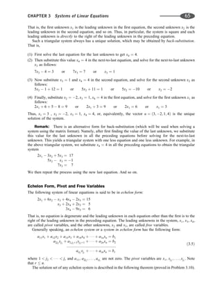 That is, the ﬁrst unknown x1 is the leading unknown in the ﬁrst equation, the second unknown x2 is the
leading unknown in the second equation, and so on. Thus, in particular, the system is square and each
leading unknown is directly to the right of the leading unknown in the preceding equation.
Such a triangular system always has a unique solution, which may be obtained by back-substitution.
That is,
(1) First solve the last equation for the last unknown to get x4 ¼ 4.
(2) Then substitute this value x4 ¼ 4 in the next-to-last equation, and solve for the next-to-last unknown
x3 as follows:
7x3  4 ¼ 3 or 7x3 ¼ 7 or x3 ¼ 1
(3) Now substitute x3 ¼ 1 and x4 ¼ 4 in the second equation, and solve for the second unknown x2 as
follows:
5x2  1 þ 12 ¼ 1 or 5x2 þ 11 ¼ 1 or 5x2 ¼ 10 or x2 ¼ 2
(4) Finally, substitute x2 ¼ 2, x3 ¼ 1, x4 ¼ 4 in the ﬁrst equation, and solve for the ﬁrst unknown x1 as
follows:
2x1 þ 6 þ 5  8 ¼ 9 or 2x1 þ 3 ¼ 9 or 2x1 ¼ 6 or x1 ¼ 3
Thus, x1 ¼ 3 , x2 ¼ 2, x3 ¼ 1, x4 ¼ 4, or, equivalently, the vector u ¼ ð3; 2; 1; 4Þ is the unique
solution of the system.
Remark: There is an alternative form for back-substitution (which will be used when solving a
system using the matrix format). Namely, after ﬁrst ﬁnding the value of the last unknown, we substitute
this value for the last unknown in all the preceding equations before solving for the next-to-last
unknown. This yields a triangular system with one less equation and one less unknown. For example, in
the above triangular system, we substitute x4 ¼ 4 in all the preceding equations to obtain the triangular
system
2x1  3x2 þ 5x3 ¼ 17
5x2  x3 ¼ 1
7x3 ¼ 7
We then repeat the process using the new last equation. And so on.
Echelon Form, Pivot and Free Variables
The following system of linear equations is said to be in echelon form:
2x1 þ 6x2  x3 þ 4x4  2x5 ¼ 15
x3 þ 2x4 þ 2x5 ¼ 5
3x4  9x5 ¼ 6
That is, no equation is degenerate and the leading unknown in each equation other than the ﬁrst is to the
right of the leading unknown in the preceding equation. The leading unknowns in the system, x1, x3, x4,
are called pivot variables, and the other unknowns, x2 and x5, are called free variables.
Generally speaking, an echelon system or a system in echelon form has the following form:
a11x1 þ a12x2 þ a13x3 þ a14x4 þ    þ a1nxn ¼ b1
a2j2
xj2
þ a2;j2þ1xj2þ1 þ    þ a2nxn ¼ b2
::::::::::::::::::::::::::::::::::::::::::::::
arjr
xjr
þ    þ arnxn ¼ br
ð3:5Þ
where 1  j2      jr and a11, a2j2
; . . . ; arjr
are not zero. The pivot variables are x1, xj2
; . . . ; xjr
. Note
that r  n.
The solution set of any echelon system is described in the following theorem (proved in Problem 3.10).
CHAPTER 3 Systems of Linear Equations 65
 