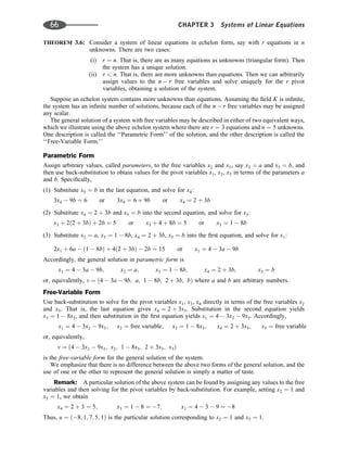THEOREM 3.6: Consider a system of linear equations in echelon form, say with r equations in n
unknowns. There are two cases:
(i) r ¼ n. That is, there are as many equations as unknowns (triangular form). Then
the system has a unique solution.
(ii) r  n. That is, there are more unknowns than equations. Then we can arbitrarily
assign values to the n  r free variables and solve uniquely for the r pivot
variables, obtaining a solution of the system.
Suppose an echelon system contains more unknowns than equations. Assuming the ﬁeld K is inﬁnite,
the system has an inﬁnite number of solutions, because each of the n  r free variables may be assigned
any scalar.
The general solution of a system with free variables may be described in either of two equivalent ways,
which we illustrate using the above echelon system where there are r ¼ 3 equations and n ¼ 5 unknowns.
One description is called the ‘‘Parametric Form’’ of the solution, and the other description is called the
‘‘Free-Variable Form.’’
Parametric Form
Assign arbitrary values, called parameters, to the free variables x2 and x5, say x2 ¼ a and x5 ¼ b, and
then use back-substitution to obtain values for the pivot variables x1, x3, x5 in terms of the parameters a
and b. Speciﬁcally,
(1) Substitute x5 ¼ b in the last equation, and solve for x4:
3x4  9b ¼ 6 or 3x4 ¼ 6 þ 9b or x4 ¼ 2 þ 3b
(2) Substitute x4 ¼ 2 þ 3b and x5 ¼ b into the second equation, and solve for x3:
x3 þ 2ð2 þ 3bÞ þ 2b ¼ 5 or x3 þ 4 þ 8b ¼ 5 or x3 ¼ 1  8b
(3) Substitute x2 ¼ a, x3 ¼ 1  8b, x4 ¼ 2 þ 3b, x5 ¼ b into the ﬁrst equation, and solve for x1:
2x1 þ 6a  ð1  8bÞ þ 4ð2 þ 3bÞ  2b ¼ 15 or x1 ¼ 4  3a  9b
Accordingly, the general solution in parametric form is
x1 ¼ 4  3a  9b; x2 ¼ a; x3 ¼ 1  8b; x4 ¼ 2 þ 3b; x5 ¼ b
or, equivalently, v ¼ ð4  3a  9b; a; 1  8b; 2 þ 3b; bÞ where a and b are arbitrary numbers.
Free-Variable Form
Use back-substitution to solve for the pivot variables x1, x3, x4 directly in terms of the free variables x2
and x5. That is, the last equation gives x4 ¼ 2 þ 3x5. Substitution in the second equation yields
x3 ¼ 1  8x5, and then substitution in the ﬁrst equation yields x1 ¼ 4  3x2  9x5. Accordingly,
x1 ¼ 4  3x2  9x5; x2 ¼ free variable; x3 ¼ 1  8x5; x4 ¼ 2 þ 3x5; x5 ¼ free variable
or, equivalently,
v ¼ ð4  3x2  9x5; x2; 1  8x5; 2 þ 3x5; x5Þ
is the free-variable form for the general solution of the system.
We emphasize that there is no difference between the above two forms of the general solution, and the
use of one or the other to represent the general solution is simply a matter of taste.
Remark: A particular solution of the above system can be found by assigning any values to the free
variables and then solving for the pivot variables by back-substitution. For example, setting x2 ¼ 1 and
x5 ¼ 1, we obtain
x4 ¼ 2 þ 3 ¼ 5; x3 ¼ 1  8 ¼ 7; x1 ¼ 4  3  9 ¼ 8
Thus, u ¼ ð8; 1; 7; 5; 1Þ is the particular solution corresponding to x2 ¼ 1 and x5 ¼ 1.
66 CHAPTER 3 Systems of Linear Equations
 