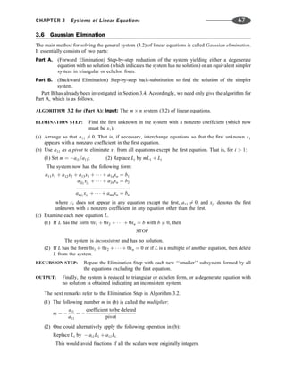 3.6 Gaussian Elimination
The main method for solving the general system (3.2) of linear equations is called Gaussian elimination.
It essentially consists of two parts:
Part A. (Forward Elimination) Step-by-step reduction of the system yielding either a degenerate
equation with no solution (which indicates the system has no solution) or an equivalent simpler
system in triangular or echelon form.
Part B. (Backward Elimination) Step-by-step back-substitution to ﬁnd the solution of the simpler
system.
Part B has already been investigated in Section 3.4. Accordingly, we need only give the algorithm for
Part A, which is as follows.
ALGORITHM 3.2 for (Part A): Input: The m n system (3.2) of linear equations.
ELIMINATION STEP: Find the ﬁrst unknown in the system with a nonzero coefﬁcient (which now
must be x1).
(a) Arrange so that a11 6¼ 0. That is, if necessary, interchange equations so that the ﬁrst unknown x1
appears with a nonzero coefﬁcient in the ﬁrst equation.
(b) Use a11 as a pivot to eliminate x1 from all equations except the ﬁrst equation. That is, for i  1:
(1) Set m ¼ ai1=a11; (2) Replace Li by mL1 þ Li
The system now has the following form:
a11x1 þ a12x2 þ a13x3 þ    þ a1nxn ¼ b1
a2j2
xj2
þ    þ a2nxn ¼ b2
:::::::::::::::::::::::::::::::::::::::
amj2
xj2
þ    þ amnxn ¼ bn
where x1 does not appear in any equation except the ﬁrst, a11 6¼ 0, and xj2
denotes the ﬁrst
unknown with a nonzero coefﬁcient in any equation other than the ﬁrst.
(c) Examine each new equation L.
(1) If L has the form 0x1 þ 0x2 þ    þ 0xn ¼ b with b 6¼ 0, then
STOP
The system is inconsistent and has no solution.
(2) If L has the form 0x1 þ 0x2 þ    þ 0xn ¼ 0 or if L is a multiple of another equation, then delete
L from the system.
RECURSION STEP: Repeat the Elimination Step with each new ‘‘smaller’’ subsystem formed by all
the equations excluding the ﬁrst equation.
OUTPUT: Finally, the system is reduced to triangular or echelon form, or a degenerate equation with
no solution is obtained indicating an inconsistent system.
The next remarks refer to the Elimination Step in Algorithm 3.2.
(1) The following number m in (b) is called the multiplier:
m ¼ 
ai1
a11
¼ 
coefficient to be deleted
pivot
(2) One could alternatively apply the following operation in (b):
Replace Li by  ai1L1 þ a11Li
This would avoid fractions if all the scalars were originally integers.
CHAPTER 3 Systems of Linear Equations 67
 