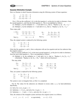 Gaussian Elimination Example
Here we illustrate in detail Gaussian elimination using the following system of linear equations:
L1: x  3y  2z ¼ 6
L2: 2x  4y  3z ¼ 8
L3: 3x þ 6y þ 8z ¼ 5
Part A. We use the coefﬁcient 1 of x in the ﬁrst equation L1 as the pivot in order to eliminate x from
the second equation L2 and from the third equation L3. This is accomplished as follows:
(1) Multiply L1 by the multiplier m ¼ 2 and add it to L2; that is, ‘‘Replace L2 by 2L1 þ L2.’’
(2) Multiply L1 by the multiplier m ¼ 3 and add it to L3; that is, ‘‘Replace L3 by 3L1 þ L3.’’
These steps yield
ð2ÞL1: 2x þ 6y þ 4z ¼ 12
L2: 2x  4y  3z ¼ 8
New L2: 2y þ z ¼ 4
3L1: 3x  9y  6z ¼ 18
L3: 3x þ 6y þ 8z ¼ 5
New L3: 3y þ 2z ¼ 13
Thus, the original system is replaced by the following system:
L1: x  3y  2z ¼ 6
L2: 2y þ z ¼ 4
L3: 3y þ 2z ¼ 13
(Note that the equations L2 and L3 form a subsystem with one less equation and one less unknown than
the original system.)
Next we use the coefﬁcient 2 of y in the (new) second equation L2 as the pivot in order to eliminate y
from the (new) third equation L3. This is accomplished as follows:
(3) Multiply L2 by the multiplier m ¼ 3
2 and add it to L3; that is, ‘‘Replace L3 by 3
2 L2 þ L3:’’
(Alternately, ‘‘Replace L3 by 3L2 þ 2L3,’’ which will avoid fractions.)
This step yields
3
2 L2: 3y þ 3
2 z ¼ 6
L3: 3y þ 2z ¼ 13
New L3: 7
2 z ¼ 7
or
3L2: 6y þ 3z ¼ 12
2L3: 6y þ 4z ¼ 26
New L3: 7z ¼ 14
Thus, our system is replaced by the following system:
L1: x  3y  2z ¼ 6
L2: 2y þ z ¼ 4
L3: 7z ¼ 14 ðor 7
2 z ¼ 7Þ
The system is now in triangular form, so Part A is completed.
Part B. The values for the unknowns are obtained in reverse order, z; y; x, by back-substitution.
Speciﬁcally,
(1) Solve for z in L3 to get z ¼ 2.
(2) Substitute z ¼ 2 in L2, and solve for y to get y ¼ 3.
(3) Substitute y ¼ 3 and z ¼ 2 in L1, and solve for x to get x ¼ 1.
Thus, the solution of the triangular system and hence the original system is as follows:
x ¼ 1; y ¼ 3; z ¼ 2 or; equivalently; u ¼ ð1; 3; 2Þ:
68 CHAPTER 3 Systems of Linear Equations
 