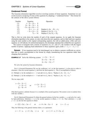 Condensed Format
The Gaussian elimination algorithm involves rewriting systems of linear equations. Sometimes we can
avoid excessive recopying of some of the equations by adopting a ‘‘condensed format.’’ This format for
the solution of the above system follows:
Number Equation Operation
ð1Þ x  3y  2z ¼ 6
ð2Þ 2x  4y  3z ¼ 8
ð3Þ 3x þ 6y þ 8z ¼ 5
ð20
Þ 2y þ z ¼ 4 Replace L2 by 2L1 þ L2
ð30
Þ  3y þ 2z ¼ 13 Replace L3 by 3L1 þ L3
ð300
Þ 7z ¼ 14 Replace L3 by 3L2 þ 2L3
That is, ﬁrst we write down the number of each of the original equations. As we apply the Gaussian
elimination algorithm to the system, we only write down the new equations, and we label each new equation
using the same number as the original corresponding equation, but with an added prime. (After each new
equation, we will indicate, for instructional purposes, the elementary operation that yielded the new equation.)
The system in triangular form consists of equations (1), ð20
Þ, and ð300
Þ, the numbers with the largest
number of primes. Applying back-substitution to these equations again yields x ¼ 1, y ¼ 3, z ¼ 2.
Remark: If two equations need to be interchanged, say to obtain a nonzero coefﬁcient as a pivot,
then this is easily accomplished in the format by simply renumbering the two equations rather than
changing their positions.
EXAMPLE 3.7 Solve the following system: x þ 2y  3z ¼ 1
2x þ 5y  8z ¼ 4
3x þ 8y  13z ¼ 7
We solve the system by Gaussian elimination.
Part A. (Forward Elimination) We use the coefﬁcient 1 of x in the ﬁrst equation L1 as the pivot in order to
eliminate x from the second equation L2 and from the third equation L3. This is accomplished as follows:
(1) Multiply L1 by the multiplier m ¼ 2 and add it to L2; that is, ‘‘Replace L2 by 2L1 þ L2.’’
(2) Multiply L1 by the multiplier m ¼ 3 and add it to L3; that is, ‘‘Replace L3 by 3L1 þ L3.’’
The two steps yield
x þ 2y  3z ¼ 1
y  2z ¼ 2
2y  4z ¼ 4
or
x þ 2y  3z ¼ 1
y  2z ¼ 2
(The third equation is deleted, because it is a multiple of the second equation.) The system is now in echelon form
with free variable z.
Part B. (Backward Elimination) To obtain the general solution, let the free variable z ¼ a, and solve for x and y
by back-substitution. Substitute z ¼ a in the second equation to obtain y ¼ 2 þ 2a. Then substitute z ¼ a and
y ¼ 2 þ 2a into the ﬁrst equation to obtain
x þ 2ð2 þ 2aÞ  3a ¼ 1 or x þ 4 þ 4a  3a ¼ 1 or x ¼ 3  a
Thus, the following is the general solution where a is a parameter:
x ¼ 3  a; y ¼ 2 þ 2a; z ¼ a or u ¼ ð3  a; 2 þ 2a; aÞ
CHAPTER 3 Systems of Linear Equations 69
 