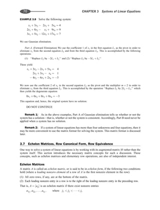 EXAMPLE 3.8 Solve the following system:
x1 þ 3x2  2x3 þ 5x4 ¼ 4
2x1 þ 8x2  x3 þ 9x4 ¼ 9
3x1 þ 5x2  12x3 þ 17x4 ¼ 7
We use Gaussian elimination.
Part A. (Forward Elimination) We use the coefﬁcient 1 of x1 in the ﬁrst equation L1 as the pivot in order to
eliminate x1 from the second equation L2 and from the third equation L3. This is accomplished by the following
operations:
(1) ‘‘Replace L2 by 2L1 þ L2’’ and (2) ‘‘Replace L3 by 3L1 þ L3’’
These yield:
x1 þ 3x2  2x3 þ 5x4 ¼ 4
2x2 þ 3x3  x4 ¼ 1
 4x2  6x3 þ 2x4 ¼ 5
We now use the coefﬁcient 2 of x2 in the second equation L2 as the pivot and the multiplier m ¼ 2 in order to
eliminate x2 from the third equation L3. This is accomplished by the operation ‘‘Replace L3 by 2L2 þ L3,’’ which
then yields the degenerate equation
0x1 þ 0x2 þ 0x3 þ 0x4 ¼ 3
This equation and, hence, the original system have no solution:
DO NOT CONTINUE
Remark 1: As in the above examples, Part A of Gaussian elimination tells us whether or not the
system has a solution—that is, whether or not the system is consistent. Accordingly, Part B need never be
applied when a system has no solution.
Remark 2: If a system of linear equations has more than four unknowns and four equations, then it
may be more convenient to use the matrix format for solving the system. This matrix format is discussed
later.
3.7 Echelon Matrices, Row Canonical Form, Row Equivalence
One way to solve a system of linear equations is by working with its augmented matrix M rather than the
system itself. This section introduces the necessary matrix concepts for such a discussion. These
concepts, such as echelon matrices and elementary row operations, are also of independent interest.
Echelon Matrices
A matrix A is called an echelon matrix, or is said to be in echelon form, if the following two conditions
hold (where a leading nonzero element of a row of A is the ﬁrst nonzero element in the row):
(1) All zero rows, if any, are at the bottom of the matrix.
(2) Each leading nonzero entry in a row is to the right of the leading nonzero entry in the preceding row.
That is, A ¼ ½aij is an echelon matrix if there exist nonzero entries
a1j1
; a2j2
; . . . ; arjr
; where j1  j2      jr
70 CHAPTER 3 Systems of Linear Equations
 