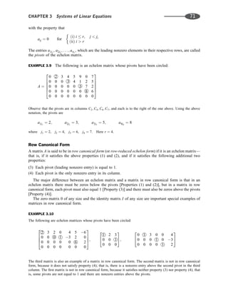 with the property that
aij ¼ 0 for
ðiÞ i  r; j  ji
ðiiÞ i  r
The entries a1j1
, a2j2
; . . . ; arjr
, which are the leading nonzero elements in their respective rows, are called
the pivots of the echelon matrix.
EXAMPLE 3.9 The following is an echelon matrix whose pivots have been circled:
A ¼
0 2 3 4 5 9 0 7
0 0 0 3 4 1 2 5
0 0 0 0 0 5 7 2
0 0 0 0 0 0 8 6
0 0 0 0 0 0 0 0
2
6
6
6
6
4
3
7
7
7
7
5
Observe that the pivots are in columns C2; C4; C6; C7, and each is to the right of the one above. Using the above
notation, the pivots are
a1j1
¼ 2; a2j2
¼ 3; a3j3
¼ 5; a4j4
¼ 8
where j1 ¼ 2, j2 ¼ 4, j3 ¼ 6, j4 ¼ 7. Here r ¼ 4.
Row Canonical Form
A matrix A is said to be in row canonical form (or row-reduced echelon form) if it is an echelon matrix—
that is, if it satisﬁes the above properties (1) and (2), and if it satisﬁes the following additional two
properties:
(3) Each pivot (leading nonzero entry) is equal to 1.
(4) Each pivot is the only nonzero entry in its column.
The major difference between an echelon matrix and a matrix in row canonical form is that in an
echelon matrix there must be zeros below the pivots [Properties (1) and (2)], but in a matrix in row
canonical form, each pivot must also equal 1 [Property (3)] and there must also be zeros above the pivots
[Property (4)].
The zero matrix 0 of any size and the identity matrix I of any size are important special examples of
matrices in row canonical form.
EXAMPLE 3.10
The following are echelon matrices whose pivots have been circled:
2 3 2 0 4 5 6
0 0 0 1 3 2 0
0 0 0 0 0 6 2
0 0 0 0 0 0 0
2
6
6
4
3
7
7
5;
1 2 3
0 0 1
0 0 0
2
4
3
5;
0 1 3 0 0 4
0 0 0 1 0 3
0 0 0 0 1 2
2
4
3
5
The third matrix is also an example of a matrix in row canonical form. The second matrix is not in row canonical
form, because it does not satisfy property (4); that is, there is a nonzero entry above the second pivot in the third
column. The ﬁrst matrix is not in row canonical form, because it satisﬁes neither property (3) nor property (4); that
is, some pivots are not equal to 1 and there are nonzero entries above the pivots.
CHAPTER 3 Systems of Linear Equations 71
 