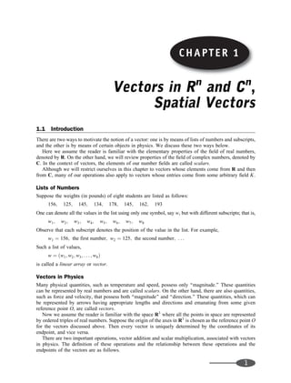 CHAPTER 1
Vectors in Rn
and Cn
,
Spatial Vectors
1.1 Introduction
There are two ways to motivate the notion of a vector: one is by means of lists of numbers and subscripts,
and the other is by means of certain objects in physics. We discuss these two ways below.
Here we assume the reader is familiar with the elementary properties of the ﬁeld of real numbers,
denoted by R. On the other hand, we will review properties of the ﬁeld of complex numbers, denoted by
C. In the context of vectors, the elements of our number ﬁelds are called scalars.
Although we will restrict ourselves in this chapter to vectors whose elements come from R and then
from C, many of our operations also apply to vectors whose entries come from some arbitrary ﬁeld K.
Lists of Numbers
Suppose the weights (in pounds) of eight students are listed as follows:
156; 125; 145; 134; 178; 145; 162; 193
One can denote all the values in the list using only one symbol, say w, but with different subscripts; that is,
w1; w2; w3; w4; w5; w6; w7; w8
Observe that each subscript denotes the position of the value in the list. For example,
w1 ¼ 156; the first number; w2 ¼ 125; the second number; . . .
Such a list of values,
w ¼ ðw1; w2; w3; . . . ; w8Þ
is called a linear array or vector.
Vectors in Physics
Many physical quantities, such as temperature and speed, possess only ‘‘magnitude.’’ These quantities
can be represented by real numbers and are called scalars. On the other hand, there are also quantities,
such as force and velocity, that possess both ‘‘magnitude’’ and ‘‘direction.’’ These quantities, which can
be represented by arrows having appropriate lengths and directions and emanating from some given
reference point O, are called vectors.
Now we assume the reader is familiar with the space R3
where all the points in space are represented
by ordered triples of real numbers. Suppose the origin of the axes in R3
is chosen as the reference point O
for the vectors discussed above. Then every vector is uniquely determined by the coordinates of its
endpoint, and vice versa.
There are two important operations, vector addition and scalar multiplication, associated with vectors
in physics. The deﬁnition of these operations and the relationship between these operations and the
endpoints of the vectors are as follows.
1
CHAPTER 1
 