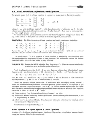 3.9 Matrix Equation of a System of Linear Equations
The general system (3.2) of m linear equations in n unknowns is equivalent to the matrix equation
a11 a12 . . . a1n
a21 a22 . . . a2n
:::::::::::::::::::::::::::::::
am1 am2 . . . amn
2
6
6
4
3
7
7
5
x1
x2
x3
. . .
xn
2
6
6
6
6
4
3
7
7
7
7
5
¼
b1
b2
. . .
bm
2
6
6
4
3
7
7
5 or AX ¼ B
where A ¼ ½aij is the coefﬁcient matrix, X ¼ ½xj is the column vector of unknowns, and B ¼ ½bi is the
column vector of constants. (Some texts write Ax ¼ b rather than AX ¼ B, in order to emphasize that x
and b are simply column vectors.)
The statement that the system of linear equations and the matrix equation are equivalent means that
any vector solution of the system is a solution of the matrix equation, and vice versa.
EXAMPLE 3.13 The following system of linear equations and matrix equation are equivalent:
x1 þ 2x2  4x3 þ 7x4 ¼ 4
3x1  5x2 þ 6x3  8x4 ¼ 8
4x1  3x2  2x3 þ 6x4 ¼ 11
and
1 2 4 7
3 5 6 8
4 3 2 6
2
4
3
5
x1
x2
x3
x4
2
6
6
4
3
7
7
5 ¼
4
8
11
2
4
3
5
We note that x1 ¼ 3, x2 ¼ 1, x3 ¼ 2, x4 ¼ 1, or, in other words, the vector u ¼ ½3; 1; 2; 1 is a solution of
the system. Thus, the (column) vector u is also a solution of the matrix equation.
The matrix form AX ¼ B of a system of linear equations is notationally very convenient when
discussing and proving properties of systems of linear equations. This is illustrated with our ﬁrst theorem
(described in Fig. 3-1), which we restate for easy reference.
THEOREM 3.1: Suppose the ﬁeld K is inﬁnite. Then the system AX ¼ B has: (a) a unique solution, (b)
no solution, or (c) an inﬁnite number of solutions.
Proof. It sufﬁces to show that if AX ¼ B has more than one solution, then it has inﬁnitely many.
Suppose u and v are distinct solutions of AX ¼ B; that is, Au ¼ B and Av ¼ B. Then, for any k 2 K,
A½u þ kðu  vÞ ¼ Au þ kðAu  AvÞ ¼ B þ kðB  BÞ ¼ B
Thus, for each k 2 K, the vector u þ kðu  vÞ is a solution of AX ¼ B. Because all such solutions are
distinct (Problem 3.47), AX ¼ B has an inﬁnite number of solutions.
Observe that the above theorem is true when K is the real ﬁeld R (or the complex ﬁeld C). Section 3.3
shows that the theorem has a geometrical description when the system consists of two equations in two
unknowns, where each equation represents a line in R2
. The theorem also has a geometrical description
when the system consists of three nondegenerate equations in three unknowns, where the three equations
correspond to planes H1, H2, H3 in R3
. That is,
(a) Unique solution: Here the three planes intersect in exactly one point.
(b) No solution: Here the planes may intersect pairwise but with no common point of intersection, or two
of the planes may be parallel.
(c) Inﬁnite number of solutions: Here the three planes may intersect in a line (one free variable), or they
may coincide (two free variables).
These three cases are pictured in Fig. 3-3.
Matrix Equation of a Square System of Linear Equations
A system AX ¼ B of linear equations is square if and only if the matrix A of coefﬁcients is square. In such
a case, we have the following important result.
CHAPTER 3 Systems of Linear Equations 77
 