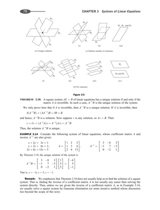 THEOREM 3.10: A square system AX ¼ B of linear equations has a unique solution if and only if the
matrix A is invertible. In such a case, A1
B is the unique solution of the system.
We only prove here that if A is invertible, then A1
B is a unique solution. If A is invertible, then
AðA1
BÞ ¼ ðAA1
ÞB ¼ IB ¼ B
and hence, A1
B is a solution. Now suppose v is any solution, so Av ¼ B. Then
v ¼ Iv ¼ ðA1
AÞv ¼ A1
ðAvÞ ¼ A1
B
Thus, the solution A1
B is unique.
EXAMPLE 3.14 Consider the following system of linear equations, whose coefﬁcient matrix A and
inverse A1
are also given:
x þ 2y þ 3z ¼ 1
x þ 3y þ 6z ¼ 3
2x þ 6y þ 13z ¼ 5
; A ¼
1 2 3
1 3 6
2 6 13
2
4
3
5; A1
¼
3 8 3
1 7 3
0 2 1
2
4
3
5
By Theorem 3.10, the unique solution of the system is
A1
B ¼
3 8 3
1 7 3
0 2 1
2
4
3
5
1
3
5
2
4
3
5 ¼
6
5
1
2
4
3
5
That is, x ¼ 6, y ¼ 5, z ¼ 1.
Remark: We emphasize that Theorem 3.10 does not usually help us to ﬁnd the solution of a square
system. That is, ﬁnding the inverse of a coefﬁcient matrix A is not usually any easier than solving the
system directly. Thus, unless we are given the inverse of a coefﬁcient matrix A, as in Example 3.14,
we usually solve a square system by Gaussian elimination (or some iterative method whose discussion
lies beyond the scope of this text).
( ) Unique solution
a
H2
H3
H1
H1
H2
H3
( ) Infinite number of solutions
c
H3
H H
1 2
and
(i) (ii) (iii)
H H H
1 2 3
, , and
(i)
( ) No solutions
b
H3
H2
H1
(ii) (iii) (i )
v
H1
H2
H3
H2
H3
H1
H3
Figure 3-3
78 CHAPTER 3 Systems of Linear Equations
 