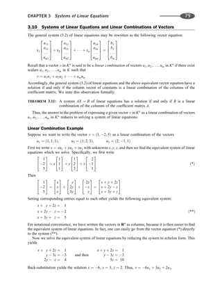 3.10 Systems of Linear Equations and Linear Combinations of Vectors
The general system (3.2) of linear equations may be rewritten as the following vector equation:
x1
a11
a21
. . .
am1
2
6
6
4
3
7
7
5 þ x2
a12
a22
. . .
am2
2
6
6
4
3
7
7
5 þ    þ xn
a1n
a2n
. . .
amn
2
6
6
4
3
7
7
5 ¼
b1
b2
. . .
bm
2
6
6
4
3
7
7
5
Recall that a vector v in Kn
is said to be a linear combination of vectors u1; u2; . . . ; um in Kn
if there exist
scalars a1; a2; . . . ; am in K such that
v ¼ a1u1 þ a2u2 þ    þ amum
Accordingly, the general system (3.2) of linear equations and the above equivalent vector equation have a
solution if and only if the column vector of constants is a linear combination of the columns of the
coefﬁcient matrix. We state this observation formally.
THEOREM 3.11: A system AX ¼ B of linear equations has a solution if and only if B is a linear
combination of the columns of the coefﬁcient matrix A.
Thus, the answer to the problem of expressing a given vector v in Kn
as a linear combination of vectors
u1; u2; . . . ; um in Kn
reduces to solving a system of linear equations.
Linear Combination Example
Suppose we want to write the vector v ¼ ð1; 2; 5Þ as a linear combination of the vectors
u1 ¼ ð1; 1; 1Þ; u2 ¼ ð1; 2; 3Þ; u3 ¼ ð2; 1; 1Þ
First we write v ¼ xu1 þ yu2 þ zu3 with unknowns x; y; z, and then we ﬁnd the equivalent system of linear
equations which we solve. Speciﬁcally, we ﬁrst write
1
2
5
2
4
3
5 ¼ x
1
1
1
2
4
3
5 þ y
1
2
3
2
4
3
5 þ z
2
1
1
2
4
3
5 ð*Þ
Then
1
2
5
2
4
3
5 ¼
x
x
x
2
4
3
5 þ
y
2y
3y
2
4
3
5 þ
2z
z
z
2
4
3
5 ¼
x þ y þ 2z
x þ 2y  z
x þ 3y þ z
2
4
3
5
Setting corresponding entries equal to each other yields the following equivalent system:
x þ y þ 2z ¼ 1
x þ 2y  z ¼ 2
x þ 3y þ z ¼ 5
ð**Þ
For notational convenience, we have written the vectors in Rn
as columns, because it is then easier to ﬁnd
the equivalent system of linear equations. In fact, one can easily go from the vector equation (*) directly
to the system (**).
Now we solve the equivalent system of linear equations by reducing the system to echelon form. This
yields
x þ y þ 2z ¼ 1
y  3z ¼ 3
2y  z ¼ 4
and then
x þ y þ 2z ¼ 1
y  3z ¼ 3
5z ¼ 10
Back-substitution yields the solution x ¼ 6, y ¼ 3, z ¼ 2. Thus, v ¼ 6u1 þ 3u2 þ 2u3.
CHAPTER 3 Systems of Linear Equations 79
 
