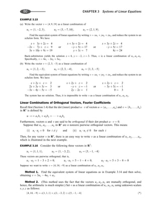 EXAMPLE 3.15
(a) Write the vector v ¼ ð4; 9; 19Þ as a linear combination of
u1 ¼ ð1; 2; 3Þ; u2 ¼ ð3; 7; 10Þ; u3 ¼ ð2; 1; 9Þ:
Find the equivalent system of linear equations by writing v ¼ xu1 þ yu2 þ zu3, and reduce the system to an
echelon form. We have
x þ 3y þ 2z ¼ 4
2x  7y þ z ¼ 9
3x þ 10y þ 9z ¼ 19
or
x þ 3y þ 2z ¼ 4
y þ 5z ¼ 17
y þ 3z ¼ 7
or
x þ 3y þ 2z ¼ 4
y þ 5z ¼ 17
8z ¼ 24
Back-substitution yields the solution x ¼ 4, y ¼ 2, z ¼ 3. Thus, v is a linear combination of u1; u2; u3.
Speciﬁcally, v ¼ 4u1  2u2 þ 3u3.
(b) Write the vector v ¼ ð2; 3; 5Þ as a linear combination of
u1 ¼ ð1; 2; 3Þ; u2 ¼ ð2; 3; 4Þ; u3 ¼ ð1; 3; 5Þ
Find the equivalent system of linear equations by writing v ¼ xu1 þ yu2 þ zu3, and reduce the system to an
echelon form. We have
x þ 2y þ z ¼ 2
2x þ 3y þ 3z ¼ 3
3x  4y  5z ¼ 5
or
x þ 2y þ z ¼ 2
y þ z ¼ 1
2y  2z ¼ 1
or
x þ 2y þ z ¼ 2
 5y þ 5z ¼ 1
0 ¼ 3
The system has no solution. Thus, it is impossible to write v as a linear combination of u1; u2; u3.
Linear Combinations of Orthogonal Vectors, Fourier Coefﬁcients
Recall ﬁrst (Section 1.4) that the dot (inner) product u  v of vectors u ¼ ða1; . . . ; anÞ and v ¼ ðb1; . . . ; bnÞ
in Rn
is deﬁned by
u  v ¼ a1b1 þ a2b2 þ    þ anbn
Furthermore, vectors u and v are said to be orthogonal if their dot product u  v ¼ 0.
Suppose that u1; u2; . . . ; un in Rn
are n nonzero pairwise orthogonal vectors. This means
ðiÞ ui  uj ¼ 0 for i 6¼ j and ðiiÞ ui  ui 6¼ 0 for each i
Then, for any vector v in Rn
, there is an easy way to write v as a linear combination of u1; u2; . . . ; un,
which is illustrated in the next example.
EXAMPLE 3.16 Consider the following three vectors in R3
:
u1 ¼ ð1; 1; 1Þ; u2 ¼ ð1; 3; 2Þ; u3 ¼ ð5; 1; 4Þ
These vectors are pairwise orthogonal; that is,
u1  u2 ¼ 1  3 þ 2 ¼ 0; u1  u3 ¼ 5  1  4 ¼ 0; u2  u3 ¼ 5 þ 3  8 ¼ 0
Suppose we want to write v ¼ ð4; 14; 9Þ as a linear combination of u1; u2; u3.
Method 1. Find the equivalent system of linear equations as in Example 3.14 and then solve,
obtaining v ¼ 3u1  4u2 þ u3.
Method 2. (This method uses the fact that the vectors u1; u2; u3 are mutually orthogonal, and
hence, the arithmetic is much simpler.) Set v as a linear combination of u1; u2; u3 using unknown scalars
x; y; z as follows:
ð4; 14; 9Þ ¼ xð1; 1; 1Þ þ yð1; 3; 2Þ þ zð5; 1; 4Þ ð*Þ
80 CHAPTER 3 Systems of Linear Equations
 