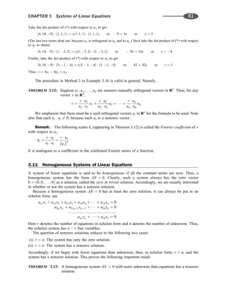 Take the dot product of (*) with respect to u1 to get
ð4; 14; 9Þ  ð1; 1; 1Þ ¼ xð1; 1; 1Þ  ð1; 1; 1Þ or 9 ¼ 3x or x ¼ 3
(The last two terms drop out, because u1 is orthogonal to u2 and to u3.) Next take the dot product of (*) with respect
to u2 to obtain
ð4; 14; 9Þ  ð1; 3; 2Þ ¼ yð1; 3; 2Þ  ð1; 3; 2Þ or  56 ¼ 14y or y ¼ 4
Finally, take the dot product of (*) with respect to u3 to get
ð4; 14; 9Þ  ð5; 1; 4Þ ¼ zð5; 1; 4Þ  ð5; 1; 4Þ or 42 ¼ 42z or z ¼ 1
Thus, v ¼ 3u1  4u2 þ u3.
The procedure in Method 2 in Example 3.16 is valid in general. Namely,
THEOREM 3.12: Suppose u1; u2; . . . ; un are nonzero mutually orthogonal vectors in Rn
. Then, for any
vector v in Rn
,
v ¼
v  u1
u1  u1
u1 þ
v  u2
u2  u2
u2 þ    þ
v  un
un  un
un
We emphasize that there must be n such orthogonal vectors ui in Rn
for the formula to be used. Note
also that each ui  ui 6¼ 0, because each ui is a nonzero vector.
Remark: The following scalar ki (appearing in Theorem 3.12) is called the Fourier coefﬁcient of v
with respect to ui:
ki ¼
v  ui
ui  ui
¼
v  ui
kuik2
It is analogous to a coefﬁcient in the celebrated Fourier series of a function.
3.11 Homogeneous Systems of Linear Equations
A system of linear equations is said to be homogeneous if all the constant terms are zero. Thus, a
homogeneous system has the form AX ¼ 0. Clearly, such a system always has the zero vector
0 ¼ ð0; 0; . . . ; 0Þ as a solution, called the zero or trivial solution. Accordingly, we are usually interested
in whether or not the system has a nonzero solution.
Because a homogeneous system AX ¼ 0 has at least the zero solution, it can always be put in an
echelon form, say
a11x1 þ a12x2 þ a13x3 þ a14x4 þ    þ a1nxn ¼ 0
a2j2
xj2
þ a2;j2þ1xj2þ1 þ    þ a2nxn ¼ 0
::::::::::::::::::::::::::::::::::::::::::::
arjr
xjr
þ    þ arnxn ¼ 0
Here r denotes the number of equations in echelon form and n denotes the number of unknowns. Thus,
the echelon system has n  r free variables.
The question of nonzero solutions reduces to the following two cases:
(i) r ¼ n. The system has only the zero solution.
(ii) r  n. The system has a nonzero solution.
Accordingly, if we begin with fewer equations than unknowns, then, in echelon form, r  n, and the
system has a nonzero solution. This proves the following important result.
THEOREM 3.13: A homogeneous system AX ¼ 0 with more unknowns than equations has a nonzero
solution.
CHAPTER 3 Systems of Linear Equations 81
 