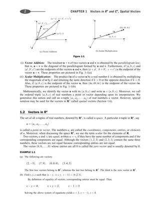 (i) Vector Addition: The resultant u þ v of two vectors u and v is obtained by the parallelogram law;
that is, u þ v is the diagonal of the parallelogram formed by u and v. Furthermore, if ða; b; cÞ and
ða0
; b0
; c0
Þ are the endpoints of the vectors u and v, then ða þ a0
; b þ b0
; c þ c0
Þ is the endpoint of the
vector u þ v. These properties are pictured in Fig. 1-1(a).
(ii) Scalar Multiplication: The product ku of a vector u by a real number k is obtained by multiplying
the magnitude of u by k and retaining the same direction if k > 0 or the opposite direction if k < 0.
Also, if ða; b; cÞ is the endpoint of the vector u, then ðka; kb; kcÞ is the endpoint of the vector ku.
These properties are pictured in Fig. 1-1(b).
Mathematically, we identify the vector u with its ða; b; cÞ and write u ¼ ða; b; cÞ. Moreover, we call
the ordered triple ða; b; cÞ of real numbers a point or vector depending upon its interpretation. We
generalize this notion and call an n-tuple ða1; a2; . . . ; anÞ of real numbers a vector. However, special
notation may be used for the vectors in R3
called spatial vectors (Section 1.6).
1.2 Vectors in Rn
The set of all n-tuples of real numbers, denoted by Rn
, is called n-space. A particular n-tuple in Rn
, say
u ¼ ða1; a2; . . . ; anÞ
is called a point or vector. The numbers ai are called the coordinates, components, entries, or elements
of u. Moreover, when discussing the space Rn
, we use the term scalar for the elements of R.
Two vectors, u and v, are equal, written u ¼ v, if they have the same number of components and if the
corresponding components are equal. Although the vectors ð1; 2; 3Þ and ð2; 3; 1Þ contain the same three
numbers, these vectors are not equal because corresponding entries are not equal.
The vector ð0; 0; . . . ; 0Þ whose entries are all 0 is called the zero vector and is usually denoted by 0.
EXAMPLE 1.1
(a) The following are vectors:
ð2; 5Þ; ð7; 9Þ; ð0; 0; 0Þ; ð3; 4; 5Þ
The ﬁrst two vectors belong to R2
, whereas the last two belong to R3
. The third is the zero vector in R3
.
(b) Find x; y; z such that ðx  y; x þ y; z  1Þ ¼ ð4; 2; 3Þ.
By deﬁnition of equality of vectors, corresponding entries must be equal. Thus,
x  y ¼ 4; x þ y ¼ 2; z  1 ¼ 3
Solving the above system of equations yields x ¼ 3, y ¼ 1, z ¼ 4.
Figure 1-1
2 CHAPTER 1 Vectors in Rn
and Cn
, Spatial Vectors
 