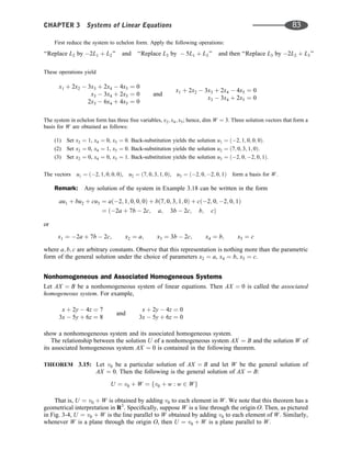 First reduce the system to echelon form. Apply the following operations:
‘‘Replace L2 by 2L1 þ L2’’ and ‘‘Replace L3 by  5L1 þ L3’’ and then ‘‘Replace L3 by 2L2 þ L3’’
These operations yield
x1 þ 2x2  3x3 þ 2x4  4x5 ¼ 0
x3  3x4 þ 2x5 ¼ 0
2x3  6x4 þ 4x5 ¼ 0
and
x1 þ 2x2  3x3 þ 2x4  4x5 ¼ 0
x3  3x4 þ 2x5 ¼ 0
The system in echelon form has three free variables, x2; x4; x5; hence, dim W ¼ 3. Three solution vectors that form a
basis for W are obtained as follows:
(1) Set x2 ¼ 1, x4 ¼ 0, x5 ¼ 0. Back-substitution yields the solution u1 ¼ ð2; 1; 0; 0; 0Þ.
(2) Set x2 ¼ 0, x4 ¼ 1, x5 ¼ 0. Back-substitution yields the solution u2 ¼ ð7; 0; 3; 1; 0Þ.
(3) Set x2 ¼ 0, x4 ¼ 0, x5 ¼ 1. Back-substitution yields the solution u3 ¼ ð2; 0; 2; 0; 1Þ.
The vectors u1 ¼ ð2; 1; 0; 0; 0Þ, u2 ¼ ð7; 0; 3; 1; 0Þ, u3 ¼ ð2; 0; 2; 0; 1Þ form a basis for W.
Remark: Any solution of the system in Example 3.18 can be written in the form
au1 þ bu2 þ cu3 ¼ að2; 1; 0; 0; 0Þ þ bð7; 0; 3; 1; 0Þ þ cð2; 0; 2; 0; 1Þ
¼ ð2a þ 7b  2c; a; 3b  2c; b; cÞ
or
x1 ¼ 2a þ 7b  2c; x2 ¼ a; x3 ¼ 3b  2c; x4 ¼ b; x5 ¼ c
where a; b; c are arbitrary constants. Observe that this representation is nothing more than the parametric
form of the general solution under the choice of parameters x2 ¼ a, x4 ¼ b, x5 ¼ c.
Nonhomogeneous and Associated Homogeneous Systems
Let AX ¼ B be a nonhomogeneous system of linear equations. Then AX ¼ 0 is called the associated
homogeneous system. For example,
x þ 2y  4z ¼ 7
3x  5y þ 6z ¼ 8
and
x þ 2y  4z ¼ 0
3x  5y þ 6z ¼ 0
show a nonhomogeneous system and its associated homogeneous system.
The relationship between the solution U of a nonhomogeneous system AX ¼ B and the solution W of
its associated homogeneous system AX ¼ 0 is contained in the following theorem.
THEOREM 3.15: Let v0 be a particular solution of AX ¼ B and let W be the general solution of
AX ¼ 0. Then the following is the general solution of AX ¼ B:
U ¼ v0 þ W ¼ fv0 þ w : w 2 Wg
That is, U ¼ v0 þ W is obtained by adding v0 to each element in W. We note that this theorem has a
geometrical interpretation in R3
. Speciﬁcally, suppose W is a line through the origin O. Then, as pictured
in Fig. 3-4, U ¼ v0 þ W is the line parallel to W obtained by adding v0 to each element of W. Similarly,
whenever W is a plane through the origin O, then U ¼ v0 þ W is a plane parallel to W.
CHAPTER 3 Systems of Linear Equations 83
 