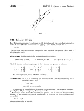 3.12 Elementary Matrices
Let e denote an elementary row operation and let eðAÞ denote the results of applying the operation e to a
matrix A. Now let E be the matrix obtained by applying e to the identity matrix I; that is,
E ¼ eðIÞ
Then E is called the elementary matrix corresponding to the elementary row operation e. Note that E is
always a square matrix.
EXAMPLE 3.19 Consider the following three elementary row operations:
ð1Þ Interchange R2 and R3: ð2Þ Replace R2 by 6R2: ð3Þ Replace R3 by  4R1 þ R3:
The 3 3 elementary matrices corresponding to the above elementary row operations are as follows:
E1 ¼
1 0 0
0 0 1
0 1 0
2
4
3
5; E2 ¼
1 0 0
0 6 0
0 0 1
2
4
3
5; E3 ¼
1 0 0
0 1 0
4 0 1
2
4
3
5
The following theorem, proved in Problem 3.34, holds.
THEOREM 3.16: Let e be an elementary row operation and let E be the corresponding m m
elementary matrix. Then
eðAÞ ¼ EA
where A is any m n matrix.
In other words, the result of applying an elementary row operation e to a matrix A can be obtained by
premultiplying A by the corresponding elementary matrix E.
Now suppose e0
is the inverse of an elementary row operation e, and let E0
and E be the corresponding
matrices. We note (Problem 3.33) that E is invertible and E0
is its inverse. This means, in particular, that
any product
P ¼ Ek . . . E2E1
of elementary matrices is invertible.
Figure 3-4
84 CHAPTER 3 Systems of Linear Equations
 