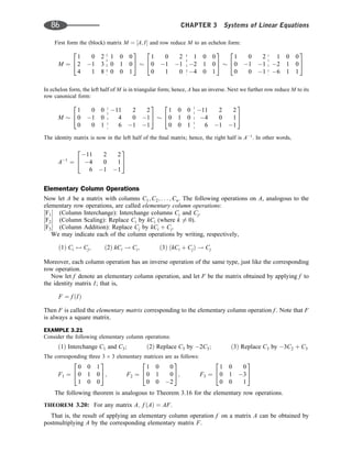 First form the (block) matrix M ¼ ½A; I and row reduce M to an echelon form:
M ¼
1 0 2 1 0 0
2 1 3 0 1 0
4 1 8 0 0 1
2
4
3
5
1 0 2 1 0 0
0 1 1 2 1 0
0 1 0 4 0 1
2
4
3
5
1 0 2 1 0 0
0 1 1 2 1 0
0 0 1 6 1 1
2
4
3
5
In echelon form, the left half of M is in triangular form; hence, A has an inverse. Next we further row reduce M to its
row canonical form:
M
1 0 0 11 2 2
0 1 0 4 0 1
0 0 1 6 1 1
2
4
3
5
1 0 0 11 2 2
0 1 0 4 0 1
0 0 1 6 1 1
2
4
3
5
The identity matrix is now in the left half of the ﬁnal matrix; hence, the right half is A1
. In other words,
A1
¼
11 2 2
4 0 1
6 1 1
2
4
3
5
Elementary Column Operations
Now let A be a matrix with columns C1; C2; . . . ; Cn. The following operations on A, analogous to the
elementary row operations, are called elementary column operations:
½F1 (Column Interchange): Interchange columns Ci and Cj.
½F2 (Column Scaling): Replace Ci by kCi (where k 6¼ 0).
½F3 (Column Addition): Replace Cj by kCi þ Cj.
We may indicate each of the column operations by writing, respectively,
ð1Þ Ci $ Cj; ð2Þ kCi ! Ci; ð3Þ ðkCi þ CjÞ ! Cj
Moreover, each column operation has an inverse operation of the same type, just like the corresponding
row operation.
Now let f denote an elementary column operation, and let F be the matrix obtained by applying f to
the identity matrix I; that is,
F ¼ f ðIÞ
Then F is called the elementary matrix corresponding to the elementary column operation f . Note that F
is always a square matrix.
EXAMPLE 3.21
Consider the following elementary column operations:
ð1Þ Interchange C1 and C3; ð2Þ Replace C3 by 2C3; ð3Þ Replace C3 by 3C2 þ C3
The corresponding three 3 3 elementary matrices are as follows:
F1 ¼
0 0 1
0 1 0
1 0 0
2
4
3
5; F2 ¼
1 0 0
0 1 0
0 0 2
2
4
3
5; F3 ¼
1 0 0
0 1 3
0 0 1
2
4
3
5
The following theorem is analogous to Theorem 3.16 for the elementary row operations.
THEOREM 3.20: For any matrix A; f ðAÞ ¼ AF.
That is, the result of applying an elementary column operation f on a matrix A can be obtained by
postmultiplying A by the corresponding elementary matrix F.
86 CHAPTER 3 Systems of Linear Equations
 