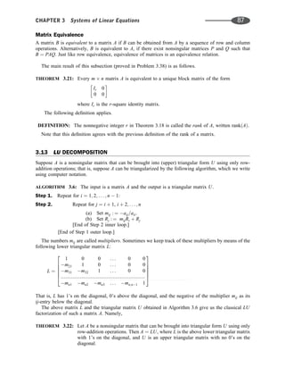Matrix Equivalence
A matrix B is equivalent to a matrix A if B can be obtained from A by a sequence of row and column
operations. Alternatively, B is equivalent to A, if there exist nonsingular matrices P and Q such that
B ¼ PAQ. Just like row equivalence, equivalence of matrices is an equivalence relation.
The main result of this subsection (proved in Problem 3.38) is as follows.
THEOREM 3.21: Every m n matrix A is equivalent to a unique block matrix of the form
Ir 0
0 0
 
where Ir is the r-square identity matrix.
The following deﬁnition applies.
DEFINITION: The nonnegative integer r in Theorem 3.18 is called the rank of A, written rankðAÞ.
Note that this deﬁnition agrees with the previous deﬁnition of the rank of a matrix.
3.13 LU DECOMPOSITION
Suppose A is a nonsingular matrix that can be brought into (upper) triangular form U using only row-
addition operations; that is, suppose A can be triangularized by the following algorithm, which we write
using computer notation.
ALGORITHM 3.6: The input is a matrix A and the output is a triangular matrix U.
Step 1. Repeat for i ¼ 1; 2; . . . ; n  1:
Step 2. Repeat for j ¼ i þ 1, i þ 2; . . . ; n
(a) Set mij : ¼ aij=aii.
(b) Set Rj : ¼ mijRi þ Rj
[End of Step 2 inner loop.]
[End of Step 1 outer loop.]
The numbers mij are called multipliers. Sometimes we keep track of these multipliers by means of the
following lower triangular matrix L:
L ¼
1 0 0 . . . 0 0
m21 1 0 . . . 0 0
m31 m32 1 . . . 0 0
mn1 mn2 mn3 . . . mn;n1 1
2
6
6
6
6
4
3
7
7
7
7
5
That is, L has 1’s on the diagonal, 0’s above the diagonal, and the negative of the multiplier mij as its
ij-entry below the diagonal.
The above matrix L and the triangular matrix U obtained in Algorithm 3.6 give us the classical LU
factorization of such a matrix A. Namely,
THEOREM 3.22: Let A be a nonsingular matrix that can be brought into triangular form U using only
row-addition operations. Then A ¼ LU, where L is the above lower triangular matrix
with 1’s on the diagonal, and U is an upper triangular matrix with no 0’s on the
diagonal.
.........................................................
CHAPTER 3 Systems of Linear Equations 87
 