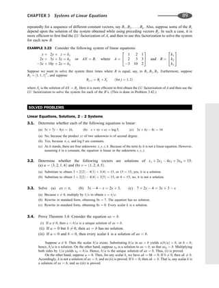 repeatedly for a sequence of different constant vectors, say B1; B2; . . . ; Bk. Also, suppose some of the Bi
depend upon the solution of the system obtained while using preceding vectors Bj. In such a case, it is
more efﬁcient to ﬁrst ﬁnd the LU factorization of A, and then to use this factorization to solve the system
for each new B.
EXAMPLE 3.23 Consider the following system of linear equations:
x þ 2y þ z ¼ k1
2x þ 3y þ 3z ¼ k2
3x þ 10y þ 2z ¼ k3
or AX ¼ B; where A ¼
1 2 1
2 3 3
3 10 2
2
4
3
5 and B ¼
k1
k2
k3
2
4
3
5
Suppose we want to solve the system three times where B is equal, say, to B1; B2; B3. Furthermore, suppose
B1 ¼ ½1; 1; 1T
, and suppose
Bjþ1 ¼ Bj þ Xj ðfor j ¼ 1; 2Þ
where Xj is the solution of AX ¼ Bj. Here it is more efﬁcient to ﬁrst obtain the LU factorization of A and then use the
LU factorization to solve the system for each of the B’s. (This is done in Problem 3.42.)
SOLVED PROBLEMS
Linear Equations, Solutions, 2 2 Systems
3.1. Determine whether each of the following equations is linear:
(a) 5x þ 7y  8yz ¼ 16, (b) x þ py þ ez ¼ log 5, (c) 3x þ ky  8z ¼ 16
(a) No, because the product yz of two unknowns is of second degree.
(b) Yes, because p; e, and log 5 are constants.
(c) As it stands, there are four unknowns: x; y; z; k. Because of the term ky it is not a linear equation. However,
assuming k is a constant, the equation is linear in the unknowns x; y; z.
3.2. Determine whether the following vectors are solutions of x1 þ 2x2  4x3 þ 3x4 ¼ 15:
(a) u ¼ ð3; 2; 1; 4Þ and (b) v ¼ ð1; 2; 4; 5Þ:
(a) Substitute to obtain 3 þ 2ð2Þ  4ð1Þ þ 3ð4Þ ¼ 15, or 15 ¼ 15; yes, it is a solution.
(b) Substitute to obtain 1 þ 2ð2Þ  4ð4Þ þ 3ð5Þ ¼ 15, or 4 ¼ 15; no, it is not a solution.
3.3. Solve (a) ex ¼ p, (b) 3x  4  x ¼ 2x þ 3, (c) 7 þ 2x  4 ¼ 3x þ 3  x
(a) Because e 6¼ 0, multiply by 1=e to obtain x ¼ p=e.
(b) Rewrite in standard form, obtaining 0x ¼ 7. The equation has no solution.
(c) Rewrite in standard form, obtaining 0x ¼ 0. Every scalar k is a solution.
3.4. Prove Theorem 3.4: Consider the equation ax ¼ b.
(i) If a 6¼ 0, then x ¼ b=a is a unique solution of ax ¼ b.
(ii) If a ¼ 0 but b 6¼ 0, then ax ¼ b has no solution.
(iii) If a ¼ 0 and b ¼ 0, then every scalar k is a solution of ax ¼ b.
Suppose a 6¼ 0. Then the scalar b=a exists. Substituting b=a in ax ¼ b yields aðb=aÞ ¼ b, or b ¼ b;
hence, b=a is a solution. On the other hand, suppose x0 is a solution to ax ¼ b, so that ax0 ¼ b. Multiplying
both sides by 1=a yields x0 ¼ b=a. Hence, b=a is the unique solution of ax ¼ b. Thus, (i) is proved.
On the other hand, suppose a ¼ 0. Then, for any scalar k, we have ak ¼ 0k ¼ 0. If b 6¼ 0, then ak 6¼ b.
Accordingly, k is not a solution of ax ¼ b, and so (ii) is proved. If b ¼ 0, then ak ¼ b. That is, any scalar k is
a solution of ax ¼ b, and so (iii) is proved.
CHAPTER 3 Systems of Linear Equations 89
 