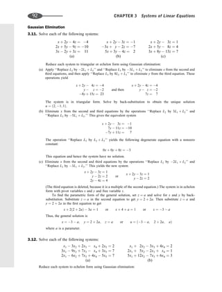 Gaussian Elimination
3.11. Solve each of the following systems:
x þ 2y  4z ¼ 4
2x þ 5y  9z ¼ 10
3x  2y þ 3z ¼ 11
(a)
x þ 2y  3z ¼ 1
3x þ y  2z ¼ 7
5x þ 3y  4z ¼ 2
(b)
x þ 2y  3z ¼ 1
2x þ 5y  8z ¼ 4
3x þ 8y  13z ¼ 7
(c)
Reduce each system to triangular or echelon form using Gaussian elimination:
(a) Apply ‘‘Replace L2 by 2L1 þ L2’’ and ‘‘Replace L3 by 3L1 þ L3’’ to eliminate x from the second and
third equations, and then apply ‘‘Replace L3 by 8L2 þ L3’’ to eliminate y from the third equation. These
operations yield
x þ 2y  4z ¼ 4
y  z ¼ 2
8y þ 15z ¼ 23
and then
x þ 2y  4z ¼ 4
y  z ¼ 2
7z ¼ 7
The system is in triangular form. Solve by back-substitution to obtain the unique solution
u ¼ ð2; 1; 1Þ.
(b) Eliminate x from the second and third equations by the operations ‘‘Replace L2 by 3L1 þ L2’’ and
‘‘Replace L3 by 5L1 þ L3.’’ This gives the equivalent system
x þ 2y  3z ¼ 1
7y  11z ¼ 10
7y þ 11z ¼ 7
The operation ‘‘Replace L3 by L2 þ L3’’ yields the following degenerate equation with a nonzero
constant:
0x þ 0y þ 0z ¼ 3
This equation and hence the system have no solution.
(c) Eliminate x from the second and third equations by the operations ‘‘Replace L2 by 2L1 þ L2’’ and
‘‘Replace L3 by 3L1 þ L3.’’ This yields the new system
x þ 2y  3z ¼ 1
y  2z ¼ 2
2y  4z ¼ 4
or
x þ 2y  3z ¼ 1
y  2z ¼ 2
(The third equation is deleted, because it is a multiple of the second equation.) The system is in echelon
form with pivot variables x and y and free variable z.
To ﬁnd the parametric form of the general solution, set z ¼ a and solve for x and y by back-
substitution. Substitute z ¼ a in the second equation to get y ¼ 2 þ 2a. Then substitute z ¼ a and
y ¼ 2 þ 2a in the ﬁrst equation to get
x þ 2ð2 þ 2aÞ  3a ¼ 1 or x þ 4 þ a ¼ 1 or x ¼ 3  a
Thus, the general solution is
x ¼ 3  a; y ¼ 2 þ 2a; z ¼ a or u ¼ ð3  a; 2 þ 2a; aÞ
where a is a parameter.
3.12. Solve each of the following systems:
x1  3x2 þ 2x3  x4 þ 2x5 ¼ 2
3x1  9x2 þ 7x3  x4 þ 3x5 ¼ 7
2x1  6x2 þ 7x3 þ 4x4  5x5 ¼ 7
(a)
x1 þ 2x2  3x3 þ 4x4 ¼ 2
2x1 þ 5x2  2x3 þ x4 ¼ 1
5x1 þ 12x2  7x3 þ 6x4 ¼ 3
(b)
Reduce each system to echelon form using Gaussian elimination:
92 CHAPTER 3 Systems of Linear Equations
 