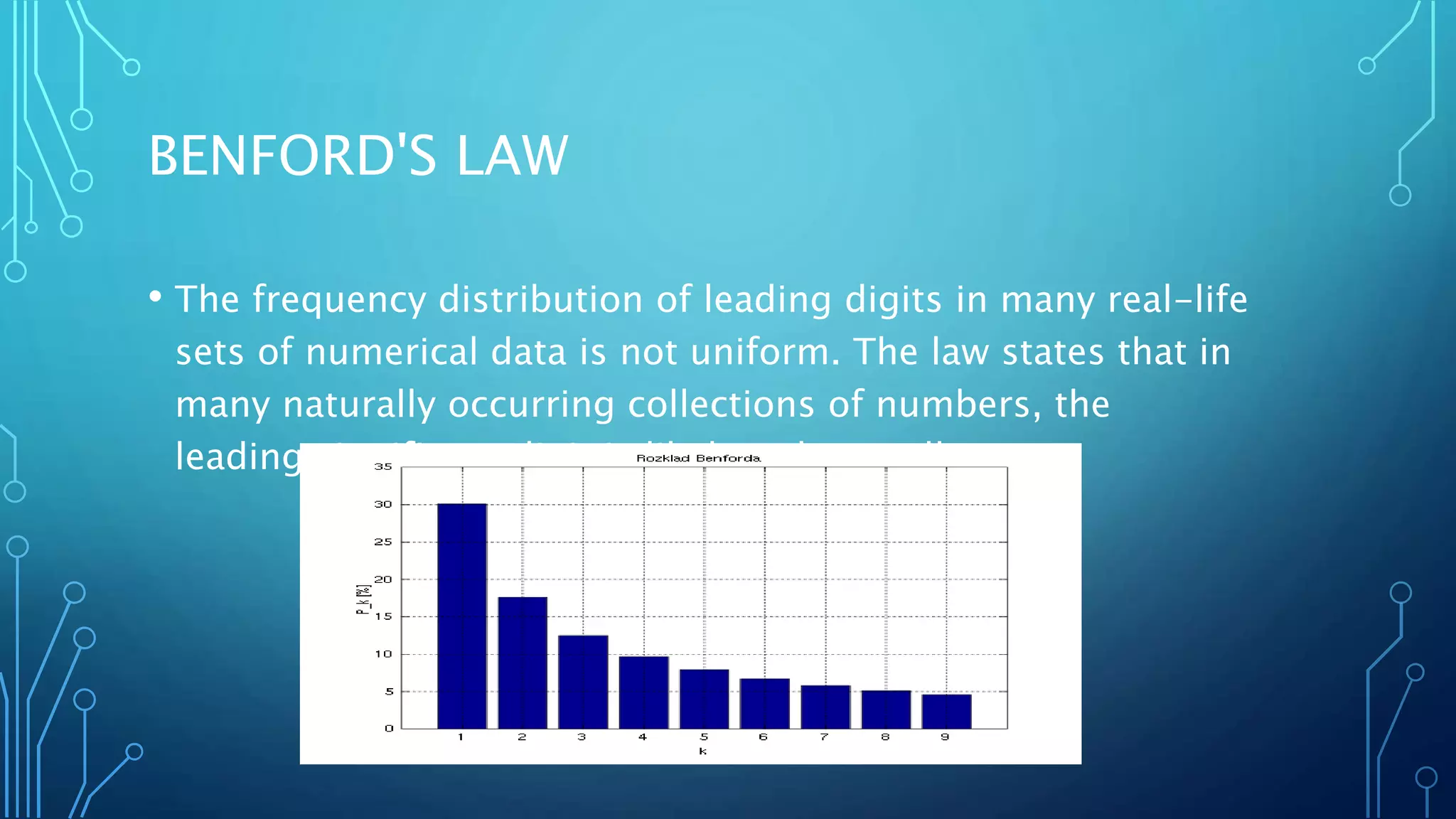 BENFORD'S LAW
• The frequency distribution of leading digits in many real-life
sets of numerical data is not uniform. The law states that in
many naturally occurring collections of numbers, the
leading significant digit is likely to be small.
 