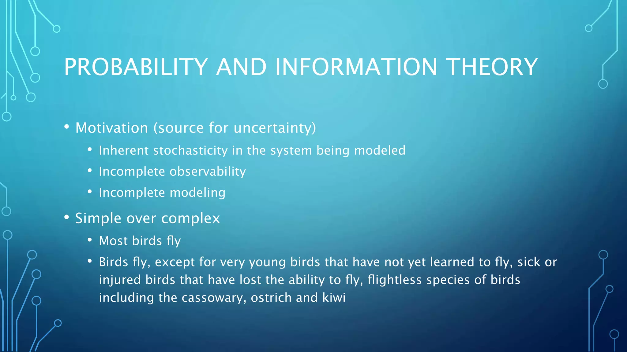 PROBABILITY AND INFORMATION THEORY
• Motivation (source for uncertainty)
• Inherent stochasticity in the system being modeled
• Incomplete observability
• Incomplete modeling
• Simple over complex
• Most birds ﬂy
• Birds ﬂy, except for very young birds that have not yet learned to ﬂy, sick or
injured birds that have lost the ability to ﬂy, ﬂightless species of birds
including the cassowary, ostrich and kiwi
 