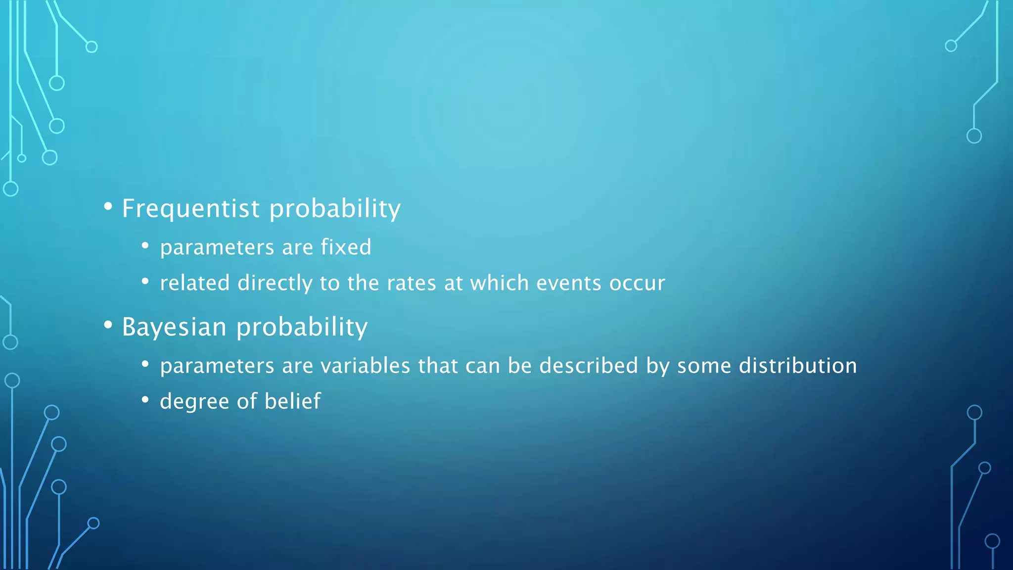 • Frequentist probability
• parameters are fixed
• related directly to the rates at which events occur
• Bayesian probability
• parameters are variables that can be described by some distribution
• degree of belief
 